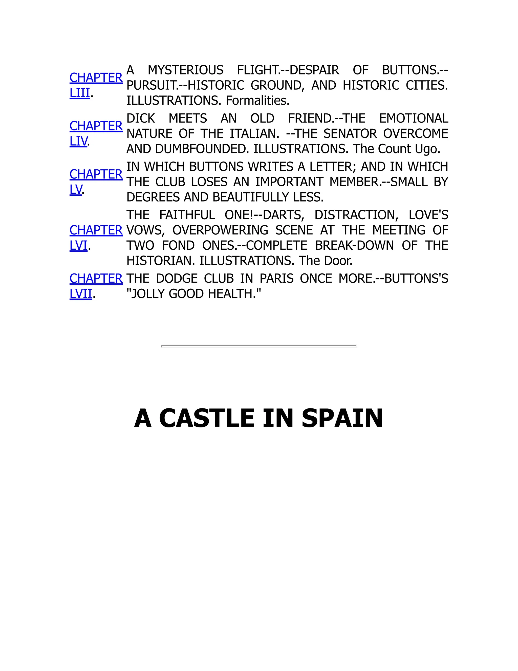 CHAPTER
LIII.
A MYSTERIOUS FLIGHT.--DESPAIR OF BUTTONS.--
PURSUIT.--HISTORIC GROUND, AND HISTORIC CITIES.
ILLUSTRATIONS. Formalities.
CHAPTER
LIV.
DICK MEETS AN OLD FRIEND.--THE EMOTIONAL
NATURE OF THE ITALIAN. --THE SENATOR OVERCOME
AND DUMBFOUNDED. ILLUSTRATIONS. The Count Ugo.
CHAPTER
LV.
IN WHICH BUTTONS WRITES A LETTER; AND IN WHICH
THE CLUB LOSES AN IMPORTANT MEMBER.--SMALL BY
DEGREES AND BEAUTIFULLY LESS.
CHAPTER
LVI.
THE FAITHFUL ONE!--DARTS, DISTRACTION, LOVE'S
VOWS, OVERPOWERING SCENE AT THE MEETING OF
TWO FOND ONES.--COMPLETE BREAK-DOWN OF THE
HISTORIAN. ILLUSTRATIONS. The Door.
CHAPTER
LVII.
THE DODGE CLUB IN PARIS ONCE MORE.--BUTTONS'S
"JOLLY GOOD HEALTH."
A CASTLE IN SPAIN
 