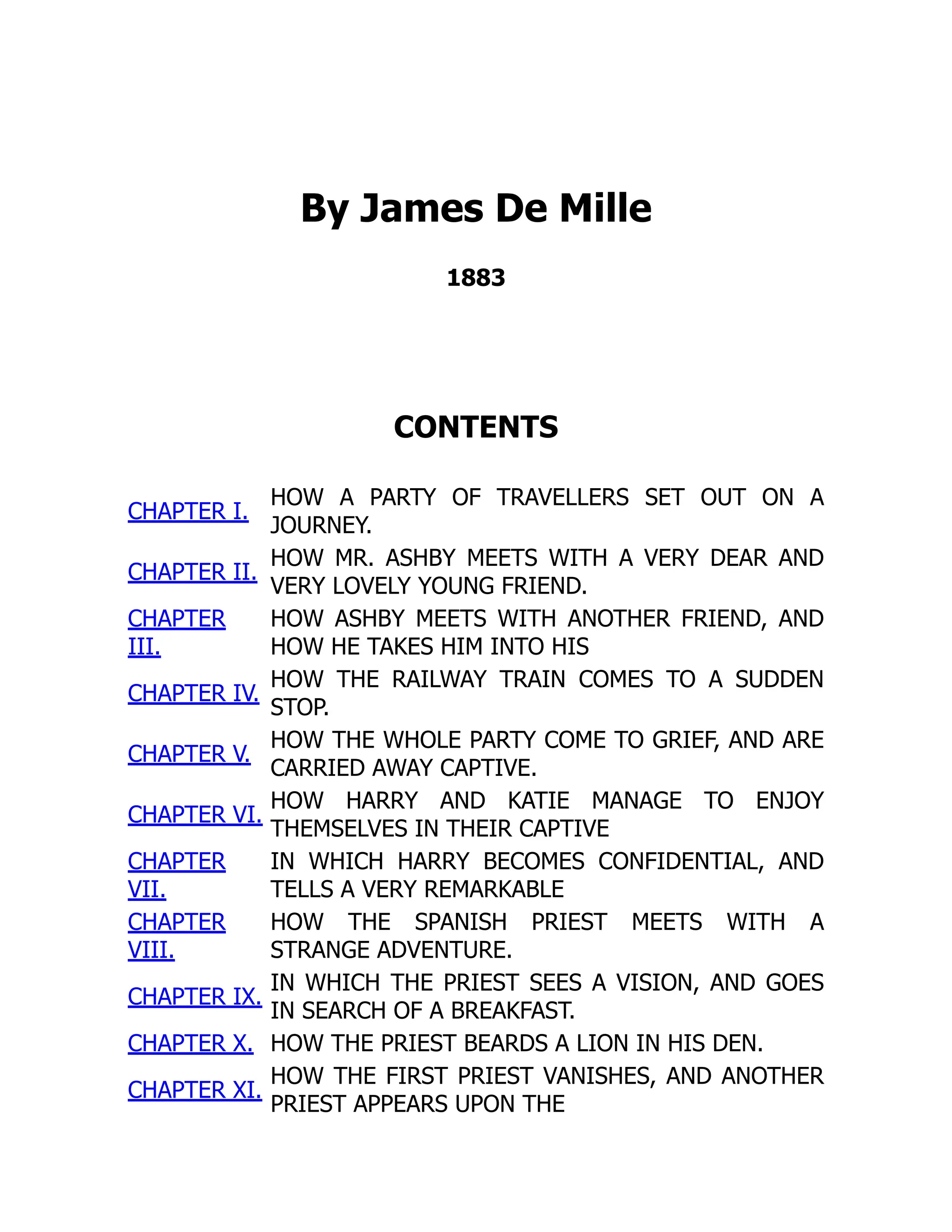 By James De Mille
1883
CONTENTS
CHAPTER I.
HOW A PARTY OF TRAVELLERS SET OUT ON A
JOURNEY.
CHAPTER II.
HOW MR. ASHBY MEETS WITH A VERY DEAR AND
VERY LOVELY YOUNG FRIEND.
CHAPTER
III.
HOW ASHBY MEETS WITH ANOTHER FRIEND, AND
HOW HE TAKES HIM INTO HIS
CHAPTER IV.
HOW THE RAILWAY TRAIN COMES TO A SUDDEN
STOP.
CHAPTER V.
HOW THE WHOLE PARTY COME TO GRIEF, AND ARE
CARRIED AWAY CAPTIVE.
CHAPTER VI.
HOW HARRY AND KATIE MANAGE TO ENJOY
THEMSELVES IN THEIR CAPTIVE
CHAPTER
VII.
IN WHICH HARRY BECOMES CONFIDENTIAL, AND
TELLS A VERY REMARKABLE
CHAPTER
VIII.
HOW THE SPANISH PRIEST MEETS WITH A
STRANGE ADVENTURE.
CHAPTER IX.
IN WHICH THE PRIEST SEES A VISION, AND GOES
IN SEARCH OF A BREAKFAST.
CHAPTER X. HOW THE PRIEST BEARDS A LION IN HIS DEN.
CHAPTER XI.
HOW THE FIRST PRIEST VANISHES, AND ANOTHER
PRIEST APPEARS UPON THE
 