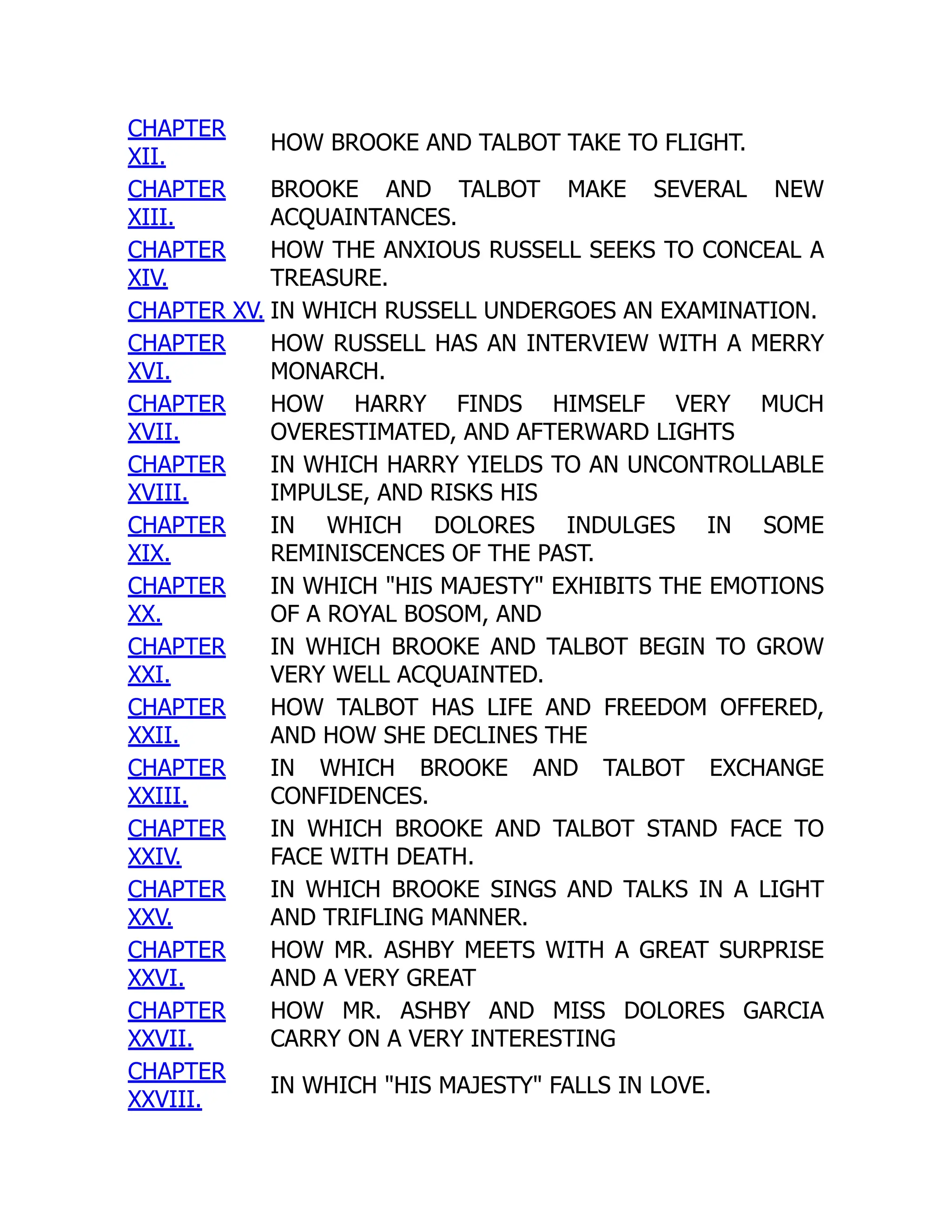 CHAPTER
XII.
HOW BROOKE AND TALBOT TAKE TO FLIGHT.
CHAPTER
XIII.
BROOKE AND TALBOT MAKE SEVERAL NEW
ACQUAINTANCES.
CHAPTER
XIV.
HOW THE ANXIOUS RUSSELL SEEKS TO CONCEAL A
TREASURE.
CHAPTER XV. IN WHICH RUSSELL UNDERGOES AN EXAMINATION.
CHAPTER
XVI.
HOW RUSSELL HAS AN INTERVIEW WITH A MERRY
MONARCH.
CHAPTER
XVII.
HOW HARRY FINDS HIMSELF VERY MUCH
OVERESTIMATED, AND AFTERWARD LIGHTS
CHAPTER
XVIII.
IN WHICH HARRY YIELDS TO AN UNCONTROLLABLE
IMPULSE, AND RISKS HIS
CHAPTER
XIX.
IN WHICH DOLORES INDULGES IN SOME
REMINISCENCES OF THE PAST.
CHAPTER
XX.
IN WHICH "HIS MAJESTY" EXHIBITS THE EMOTIONS
OF A ROYAL BOSOM, AND
CHAPTER
XXI.
IN WHICH BROOKE AND TALBOT BEGIN TO GROW
VERY WELL ACQUAINTED.
CHAPTER
XXII.
HOW TALBOT HAS LIFE AND FREEDOM OFFERED,
AND HOW SHE DECLINES THE
CHAPTER
XXIII.
IN WHICH BROOKE AND TALBOT EXCHANGE
CONFIDENCES.
CHAPTER
XXIV.
IN WHICH BROOKE AND TALBOT STAND FACE TO
FACE WITH DEATH.
CHAPTER
XXV.
IN WHICH BROOKE SINGS AND TALKS IN A LIGHT
AND TRIFLING MANNER.
CHAPTER
XXVI.
HOW MR. ASHBY MEETS WITH A GREAT SURPRISE
AND A VERY GREAT
CHAPTER
XXVII.
HOW MR. ASHBY AND MISS DOLORES GARCIA
CARRY ON A VERY INTERESTING
CHAPTER
XXVIII.
IN WHICH "HIS MAJESTY" FALLS IN LOVE.
 