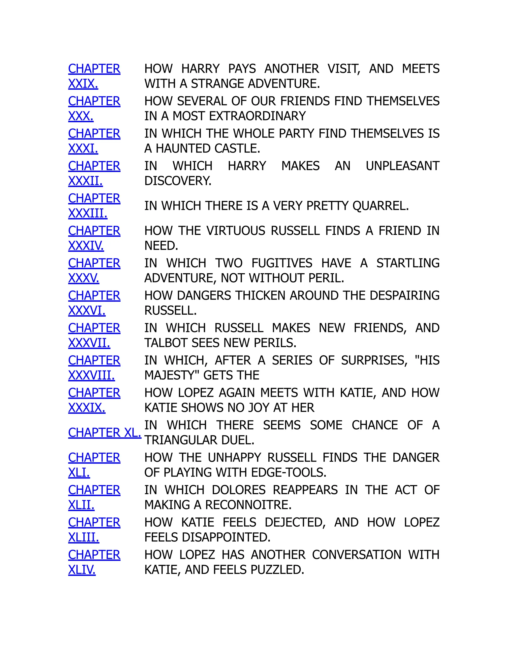 CHAPTER
XXIX.
HOW HARRY PAYS ANOTHER VISIT, AND MEETS
WITH A STRANGE ADVENTURE.
CHAPTER
XXX.
HOW SEVERAL OF OUR FRIENDS FIND THEMSELVES
IN A MOST EXTRAORDINARY
CHAPTER
XXXI.
IN WHICH THE WHOLE PARTY FIND THEMSELVES IS
A HAUNTED CASTLE.
CHAPTER
XXXII.
IN WHICH HARRY MAKES AN UNPLEASANT
DISCOVERY.
CHAPTER
XXXIII.
IN WHICH THERE IS A VERY PRETTY QUARREL.
CHAPTER
XXXIV.
HOW THE VIRTUOUS RUSSELL FINDS A FRIEND IN
NEED.
CHAPTER
XXXV.
IN WHICH TWO FUGITIVES HAVE A STARTLING
ADVENTURE, NOT WITHOUT PERIL.
CHAPTER
XXXVI.
HOW DANGERS THICKEN AROUND THE DESPAIRING
RUSSELL.
CHAPTER
XXXVII.
IN WHICH RUSSELL MAKES NEW FRIENDS, AND
TALBOT SEES NEW PERILS.
CHAPTER
XXXVIII.
IN WHICH, AFTER A SERIES OF SURPRISES, "HIS
MAJESTY" GETS THE
CHAPTER
XXXIX.
HOW LOPEZ AGAIN MEETS WITH KATIE, AND HOW
KATIE SHOWS NO JOY AT HER
CHAPTER XL.
IN WHICH THERE SEEMS SOME CHANCE OF A
TRIANGULAR DUEL.
CHAPTER
XLI.
HOW THE UNHAPPY RUSSELL FINDS THE DANGER
OF PLAYING WITH EDGE-TOOLS.
CHAPTER
XLII.
IN WHICH DOLORES REAPPEARS IN THE ACT OF
MAKING A RECONNOITRE.
CHAPTER
XLIII.
HOW KATIE FEELS DEJECTED, AND HOW LOPEZ
FEELS DISAPPOINTED.
CHAPTER
XLIV.
HOW LOPEZ HAS ANOTHER CONVERSATION WITH
KATIE, AND FEELS PUZZLED.
 