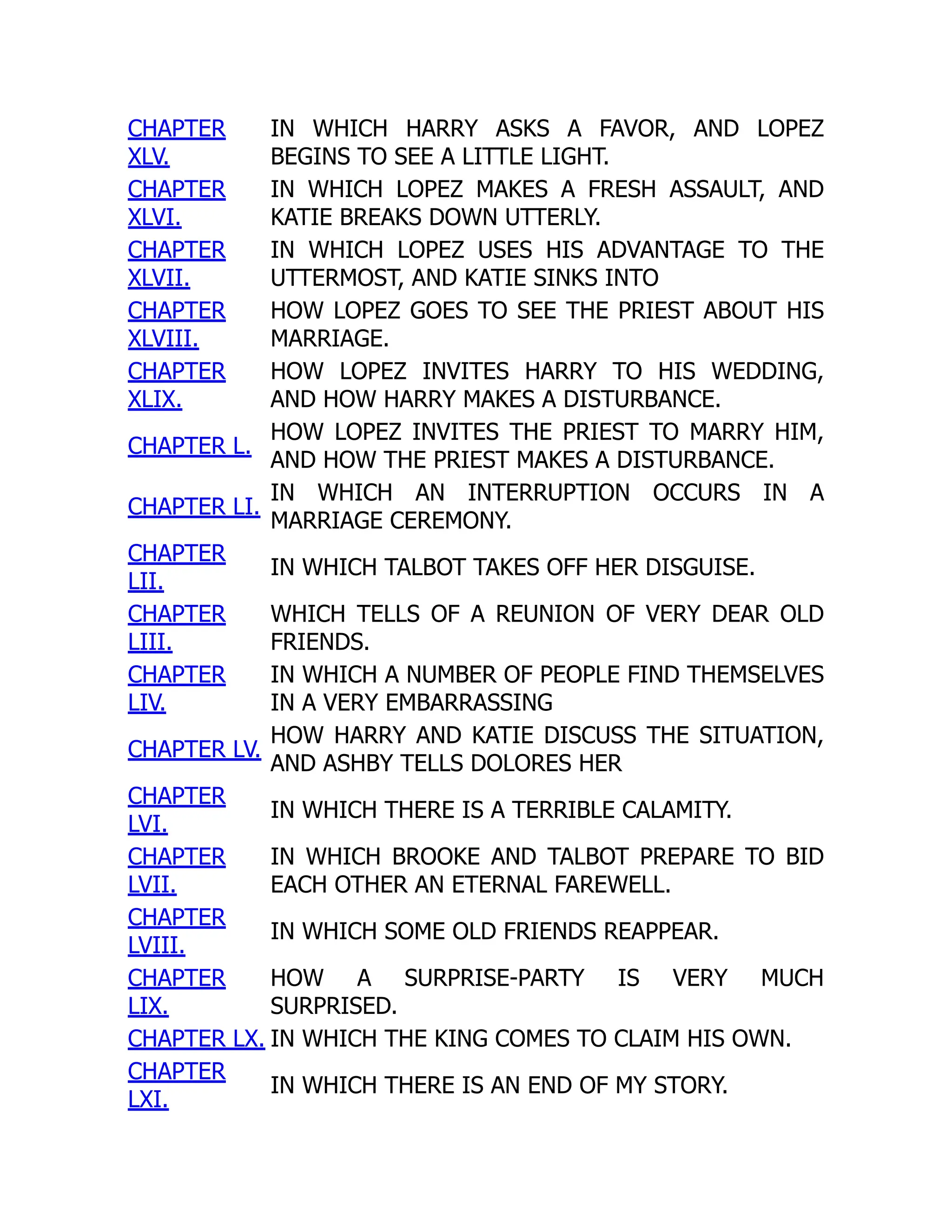 CHAPTER
XLV.
IN WHICH HARRY ASKS A FAVOR, AND LOPEZ
BEGINS TO SEE A LITTLE LIGHT.
CHAPTER
XLVI.
IN WHICH LOPEZ MAKES A FRESH ASSAULT, AND
KATIE BREAKS DOWN UTTERLY.
CHAPTER
XLVII.
IN WHICH LOPEZ USES HIS ADVANTAGE TO THE
UTTERMOST, AND KATIE SINKS INTO
CHAPTER
XLVIII.
HOW LOPEZ GOES TO SEE THE PRIEST ABOUT HIS
MARRIAGE.
CHAPTER
XLIX.
HOW LOPEZ INVITES HARRY TO HIS WEDDING,
AND HOW HARRY MAKES A DISTURBANCE.
CHAPTER L.
HOW LOPEZ INVITES THE PRIEST TO MARRY HIM,
AND HOW THE PRIEST MAKES A DISTURBANCE.
CHAPTER LI.
IN WHICH AN INTERRUPTION OCCURS IN A
MARRIAGE CEREMONY.
CHAPTER
LII.
IN WHICH TALBOT TAKES OFF HER DISGUISE.
CHAPTER
LIII.
WHICH TELLS OF A REUNION OF VERY DEAR OLD
FRIENDS.
CHAPTER
LIV.
IN WHICH A NUMBER OF PEOPLE FIND THEMSELVES
IN A VERY EMBARRASSING
CHAPTER LV.
HOW HARRY AND KATIE DISCUSS THE SITUATION,
AND ASHBY TELLS DOLORES HER
CHAPTER
LVI.
IN WHICH THERE IS A TERRIBLE CALAMITY.
CHAPTER
LVII.
IN WHICH BROOKE AND TALBOT PREPARE TO BID
EACH OTHER AN ETERNAL FAREWELL.
CHAPTER
LVIII.
IN WHICH SOME OLD FRIENDS REAPPEAR.
CHAPTER
LIX.
HOW A SURPRISE-PARTY IS VERY MUCH
SURPRISED.
CHAPTER LX. IN WHICH THE KING COMES TO CLAIM HIS OWN.
CHAPTER
LXI.
IN WHICH THERE IS AN END OF MY STORY.
 