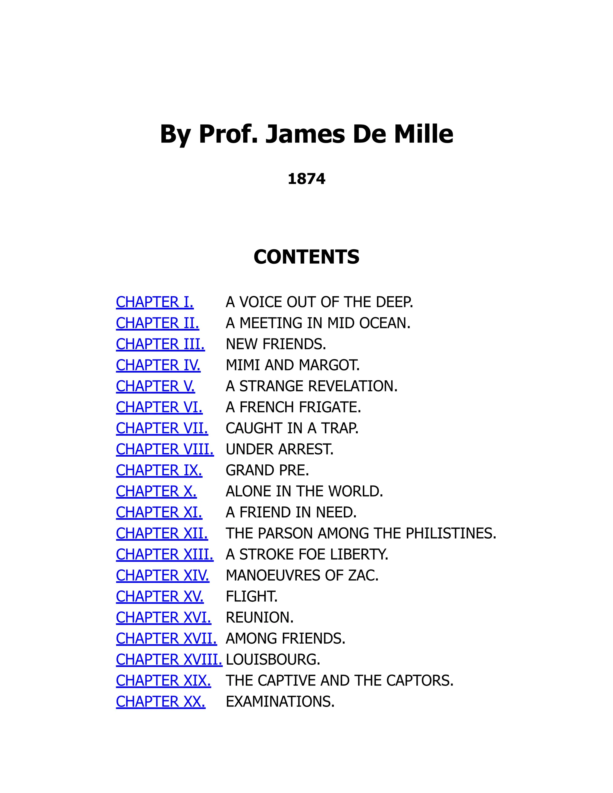 By Prof. James De Mille
1874
CONTENTS
CHAPTER I. A VOICE OUT OF THE DEEP.
CHAPTER II. A MEETING IN MID OCEAN.
CHAPTER III. NEW FRIENDS.
CHAPTER IV. MIMI AND MARGOT.
CHAPTER V. A STRANGE REVELATION.
CHAPTER VI. A FRENCH FRIGATE.
CHAPTER VII. CAUGHT IN A TRAP.
CHAPTER VIII. UNDER ARREST.
CHAPTER IX. GRAND PRE.
CHAPTER X. ALONE IN THE WORLD.
CHAPTER XI. A FRIEND IN NEED.
CHAPTER XII. THE PARSON AMONG THE PHILISTINES.
CHAPTER XIII. A STROKE FOE LIBERTY.
CHAPTER XIV. MANOEUVRES OF ZAC.
CHAPTER XV. FLIGHT.
CHAPTER XVI. REUNION.
CHAPTER XVII. AMONG FRIENDS.
CHAPTER XVIII. LOUISBOURG.
CHAPTER XIX. THE CAPTIVE AND THE CAPTORS.
CHAPTER XX. EXAMINATIONS.
 