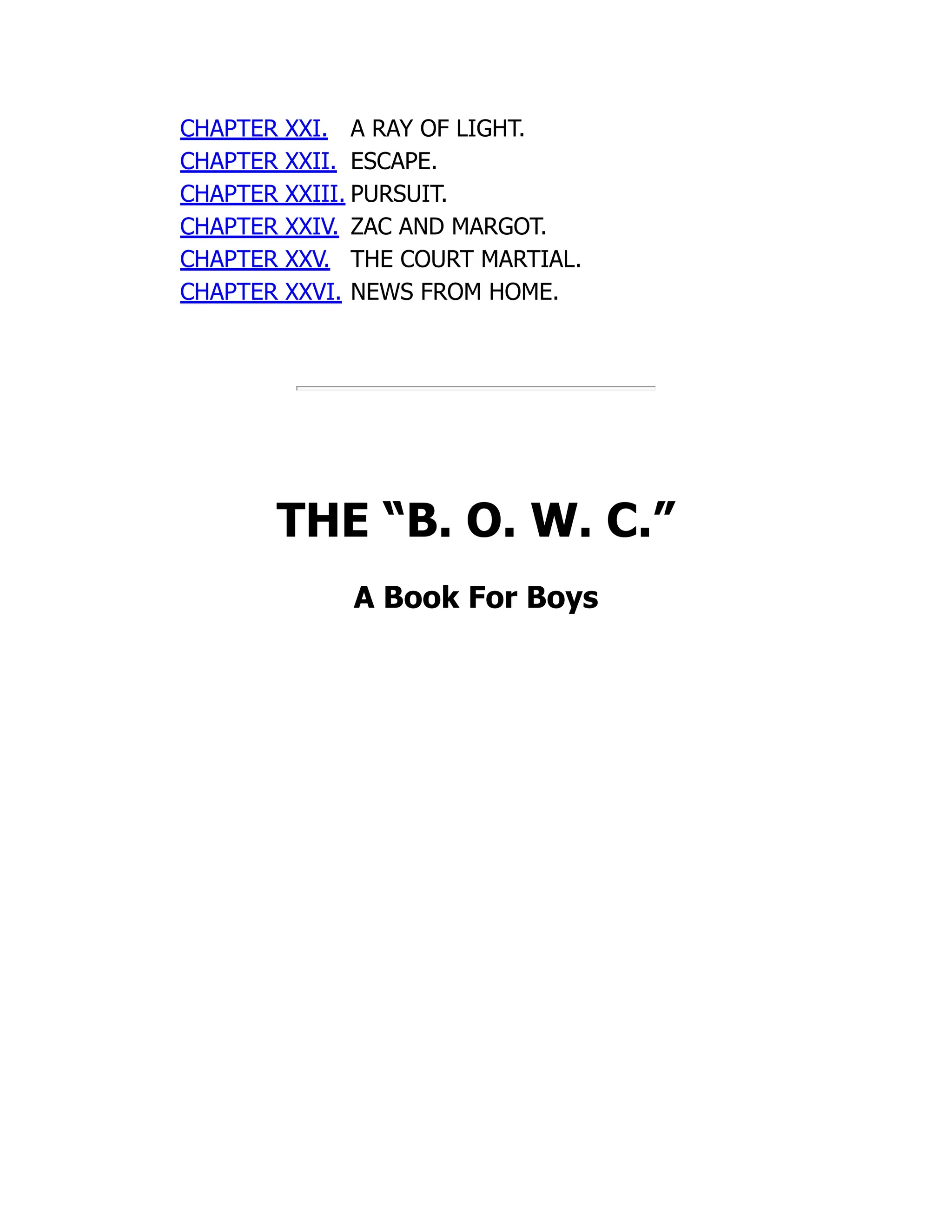 CHAPTER XXI. A RAY OF LIGHT.
CHAPTER XXII. ESCAPE.
CHAPTER XXIII. PURSUIT.
CHAPTER XXIV. ZAC AND MARGOT.
CHAPTER XXV. THE COURT MARTIAL.
CHAPTER XXVI. NEWS FROM HOME.
THE “B. O. W. C.”
A Book For Boys
 