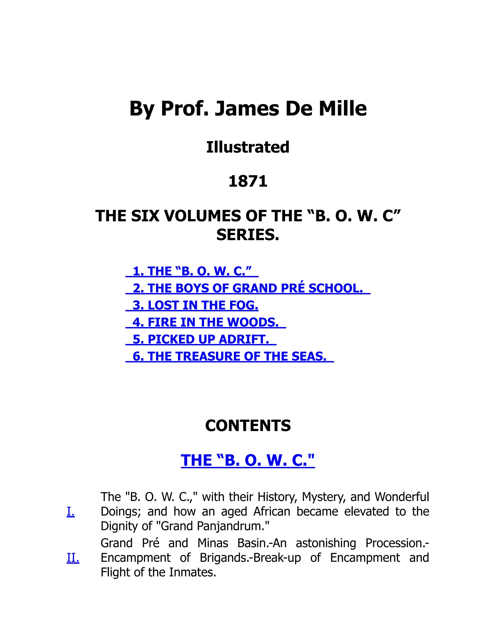 By Prof. James De Mille
Illustrated
1871
THE SIX VOLUMES OF THE “B. O. W. C”
SERIES.
1. THE “B. O. W. C.”
2. THE BOYS OF GRAND PRÉ SCHOOL.
3. LOST IN THE FOG.
4. FIRE IN THE WOODS.
5. PICKED UP ADRIFT.
6. THE TREASURE OF THE SEAS.
CONTENTS
THE “B. O. W. C."
I.
The "B. O. W. C.," with their History, Mystery, and Wonderful
Doings; and how an aged African became elevated to the
Dignity of "Grand Panjandrum."
II.
Grand Pré and Minas Basin.-An astonishing Procession.-
Encampment of Brigands.-Break-up of Encampment and
Flight of the Inmates.
 