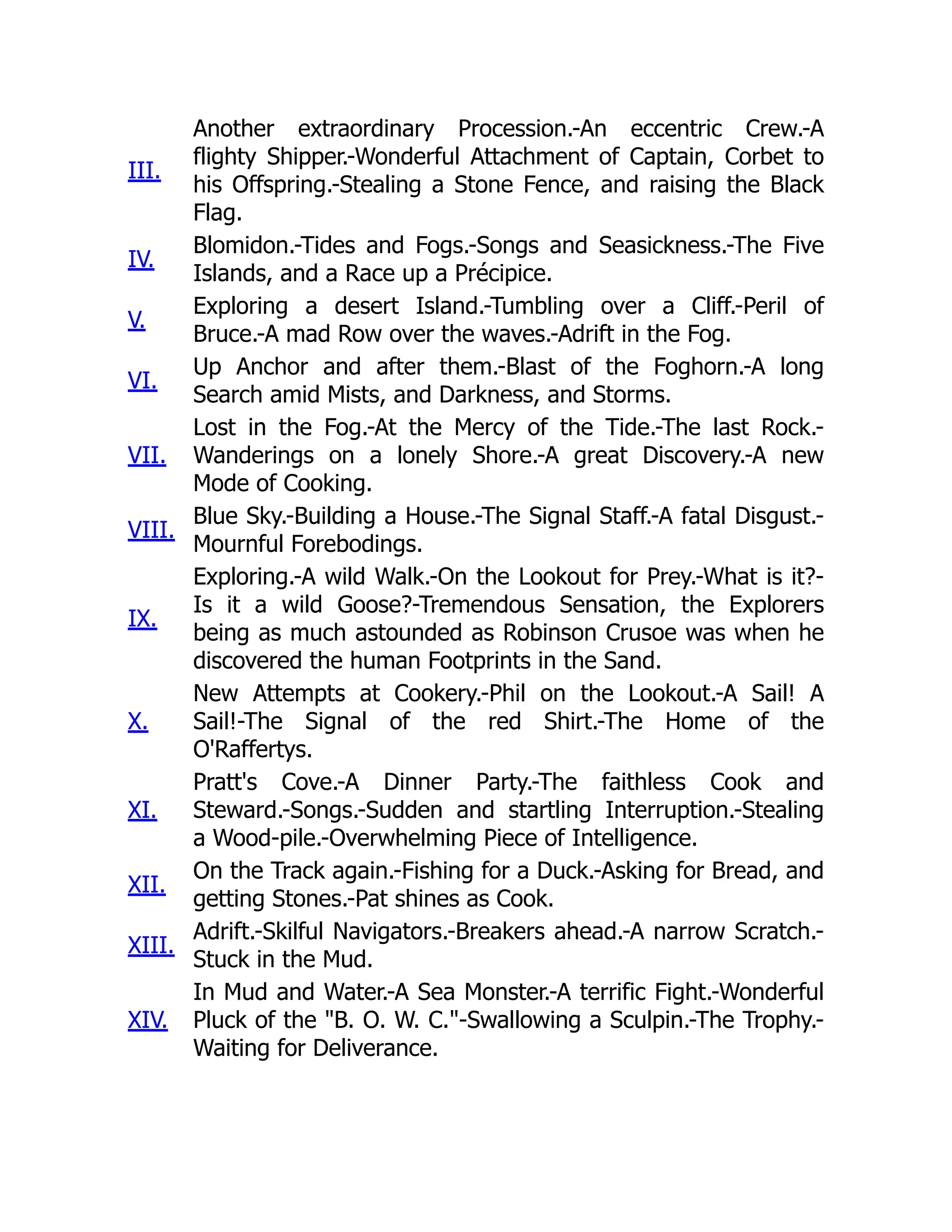 III.
Another extraordinary Procession.-An eccentric Crew.-A
flighty Shipper.-Wonderful Attachment of Captain, Corbet to
his Offspring.-Stealing a Stone Fence, and raising the Black
Flag.
IV.
Blomidon.-Tides and Fogs.-Songs and Seasickness.-The Five
Islands, and a Race up a Précipice.
V.
Exploring a desert Island.-Tumbling over a Cliff.-Peril of
Bruce.-A mad Row over the waves.-Adrift in the Fog.
VI.
Up Anchor and after them.-Blast of the Foghorn.-A long
Search amid Mists, and Darkness, and Storms.
VII.
Lost in the Fog.-At the Mercy of the Tide.-The last Rock.-
Wanderings on a lonely Shore.-A great Discovery.-A new
Mode of Cooking.
VIII.
Blue Sky.-Building a House.-The Signal Staff.-A fatal Disgust.-
Mournful Forebodings.
IX.
Exploring.-A wild Walk.-On the Lookout for Prey.-What is it?-
Is it a wild Goose?-Tremendous Sensation, the Explorers
being as much astounded as Robinson Crusoe was when he
discovered the human Footprints in the Sand.
X.
New Attempts at Cookery.-Phil on the Lookout.-A Sail! A
Sail!-The Signal of the red Shirt.-The Home of the
O'Raffertys.
XI.
Pratt's Cove.-A Dinner Party.-The faithless Cook and
Steward.-Songs.-Sudden and startling Interruption.-Stealing
a Wood-pile.-Overwhelming Piece of Intelligence.
XII.
On the Track again.-Fishing for a Duck.-Asking for Bread, and
getting Stones.-Pat shines as Cook.
XIII.
Adrift.-Skilful Navigators.-Breakers ahead.-A narrow Scratch.-
Stuck in the Mud.
XIV.
In Mud and Water.-A Sea Monster.-A terrific Fight.-Wonderful
Pluck of the "B. O. W. C."-Swallowing a Sculpin.-The Trophy.-
Waiting for Deliverance.
 