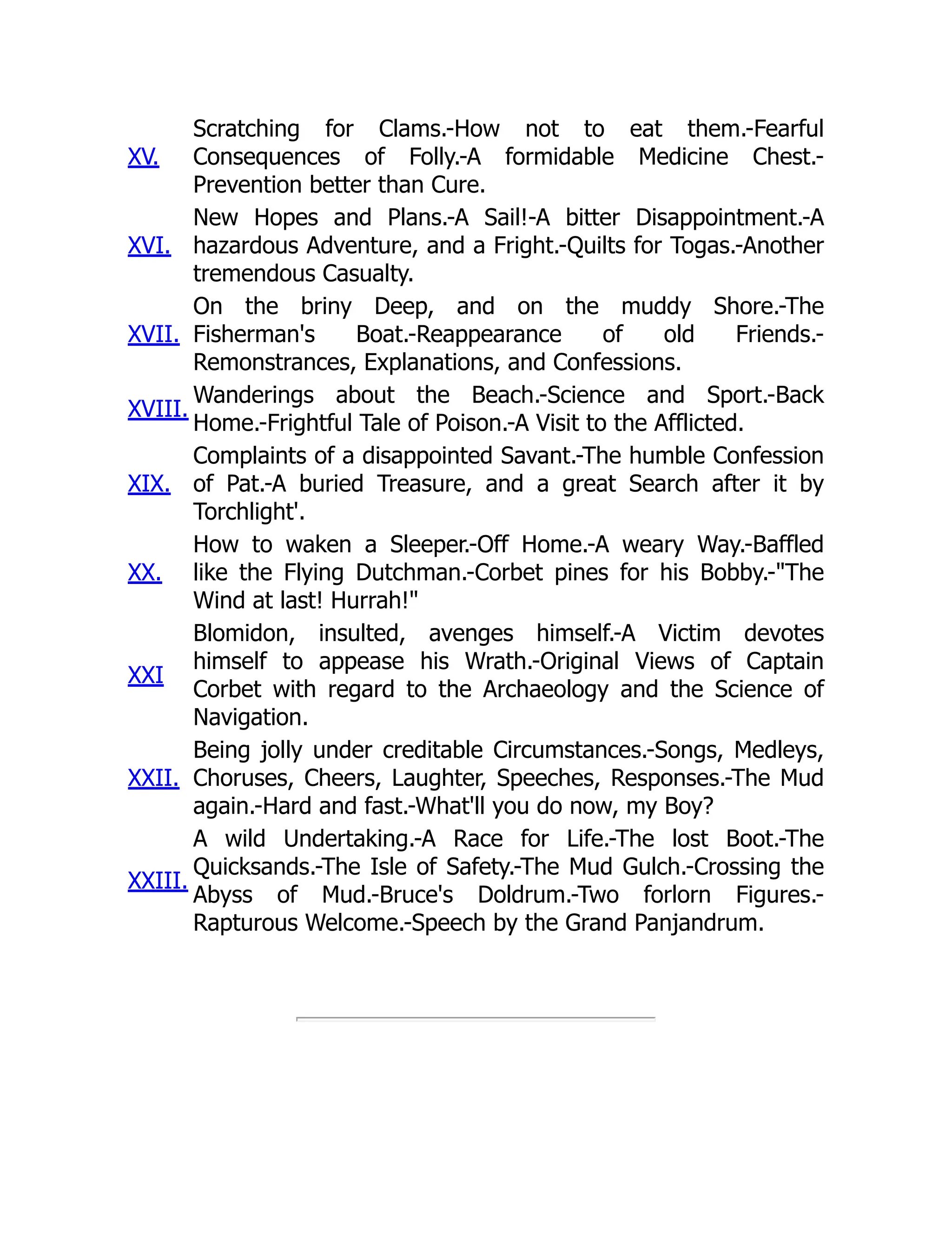 XV.
Scratching for Clams.-How not to eat them.-Fearful
Consequences of Folly.-A formidable Medicine Chest.-
Prevention better than Cure.
XVI.
New Hopes and Plans.-A Sail!-A bitter Disappointment.-A
hazardous Adventure, and a Fright.-Quilts for Togas.-Another
tremendous Casualty.
XVII.
On the briny Deep, and on the muddy Shore.-The
Fisherman's Boat.-Reappearance of old Friends.-
Remonstrances, Explanations, and Confessions.
XVIII.
Wanderings about the Beach.-Science and Sport.-Back
Home.-Frightful Tale of Poison.-A Visit to the Afflicted.
XIX.
Complaints of a disappointed Savant.-The humble Confession
of Pat.-A buried Treasure, and a great Search after it by
Torchlight'.
XX.
How to waken a Sleeper.-Off Home.-A weary Way.-Baffled
like the Flying Dutchman.-Corbet pines for his Bobby.-"The
Wind at last! Hurrah!"
XXI
Blomidon, insulted, avenges himself.-A Victim devotes
himself to appease his Wrath.-Original Views of Captain
Corbet with regard to the Archaeology and the Science of
Navigation.
XXII.
Being jolly under creditable Circumstances.-Songs, Medleys,
Choruses, Cheers, Laughter, Speeches, Responses.-The Mud
again.-Hard and fast.-What'll you do now, my Boy?
XXIII.
A wild Undertaking.-A Race for Life.-The lost Boot.-The
Quicksands.-The Isle of Safety.-The Mud Gulch.-Crossing the
Abyss of Mud.-Bruce's Doldrum.-Two forlorn Figures.-
Rapturous Welcome.-Speech by the Grand Panjandrum.
 