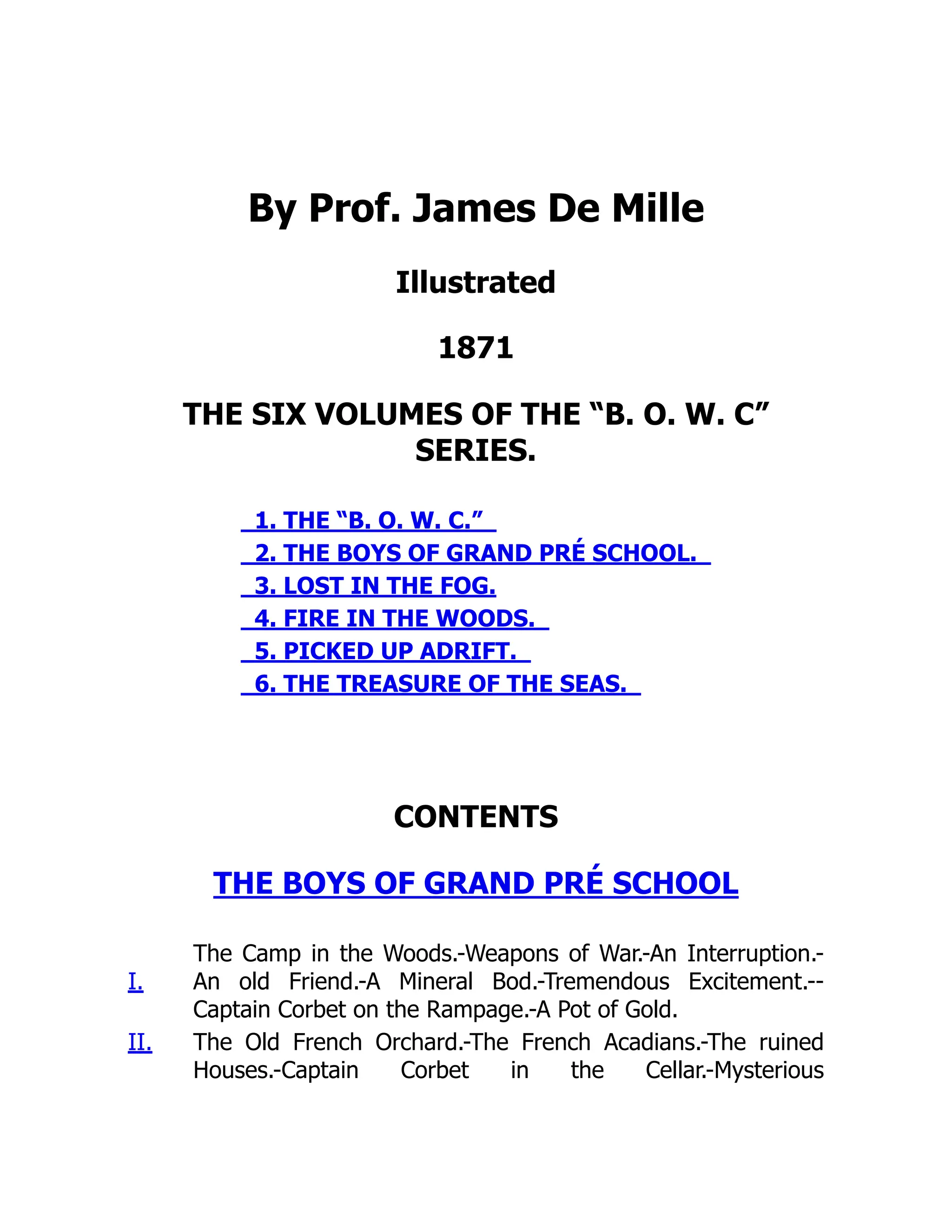 By Prof. James De Mille
Illustrated
1871
THE SIX VOLUMES OF THE “B. O. W. C”
SERIES.
1. THE “B. O. W. C.”
2. THE BOYS OF GRAND PRÉ SCHOOL.
3. LOST IN THE FOG.
4. FIRE IN THE WOODS.
5. PICKED UP ADRIFT.
6. THE TREASURE OF THE SEAS.
CONTENTS
THE BOYS OF GRAND PRÉ SCHOOL
I.
The Camp in the Woods.-Weapons of War.-An Interruption.-
An old Friend.-A Mineral Bod.-Tremendous Excitement.--
Captain Corbet on the Rampage.-A Pot of Gold.
II. The Old French Orchard.-The French Acadians.-The ruined
Houses.-Captain Corbet in the Cellar.-Mysterious
 