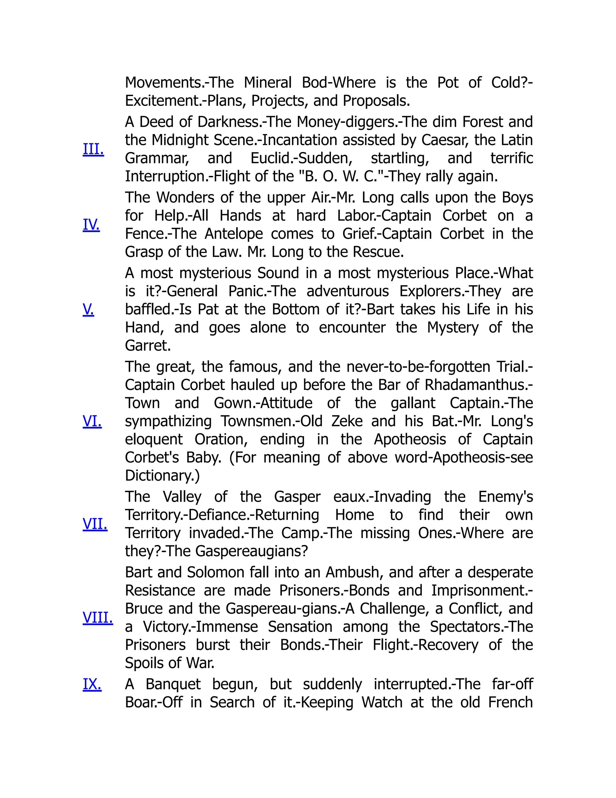 Movements.-The Mineral Bod-Where is the Pot of Cold?-
Excitement.-Plans, Projects, and Proposals.
III.
A Deed of Darkness.-The Money-diggers.-The dim Forest and
the Midnight Scene.-Incantation assisted by Caesar, the Latin
Grammar, and Euclid.-Sudden, startling, and terrific
Interruption.-Flight of the "B. O. W. C."-They rally again.
IV.
The Wonders of the upper Air.-Mr. Long calls upon the Boys
for Help.-All Hands at hard Labor.-Captain Corbet on a
Fence.-The Antelope comes to Grief.-Captain Corbet in the
Grasp of the Law. Mr. Long to the Rescue.
V.
A most mysterious Sound in a most mysterious Place.-What
is it?-General Panic.-The adventurous Explorers.-They are
baffled.-Is Pat at the Bottom of it?-Bart takes his Life in his
Hand, and goes alone to encounter the Mystery of the
Garret.
VI.
The great, the famous, and the never-to-be-forgotten Trial.-
Captain Corbet hauled up before the Bar of Rhadamanthus.-
Town and Gown.-Attitude of the gallant Captain.-The
sympathizing Townsmen.-Old Zeke and his Bat.-Mr. Long's
eloquent Oration, ending in the Apotheosis of Captain
Corbet's Baby. (For meaning of above word-Apotheosis-see
Dictionary.)
VII.
The Valley of the Gasper eaux.-Invading the Enemy's
Territory.-Defiance.-Returning Home to find their own
Territory invaded.-The Camp.-The missing Ones.-Where are
they?-The Gaspereaugians?
VIII.
Bart and Solomon fall into an Ambush, and after a desperate
Resistance are made Prisoners.-Bonds and Imprisonment.-
Bruce and the Gaspereau-gians.-A Challenge, a Conflict, and
a Victory.-Immense Sensation among the Spectators.-The
Prisoners burst their Bonds.-Their Flight.-Recovery of the
Spoils of War.
IX. A Banquet begun, but suddenly interrupted.-The far-off
Boar.-Off in Search of it.-Keeping Watch at the old French
 