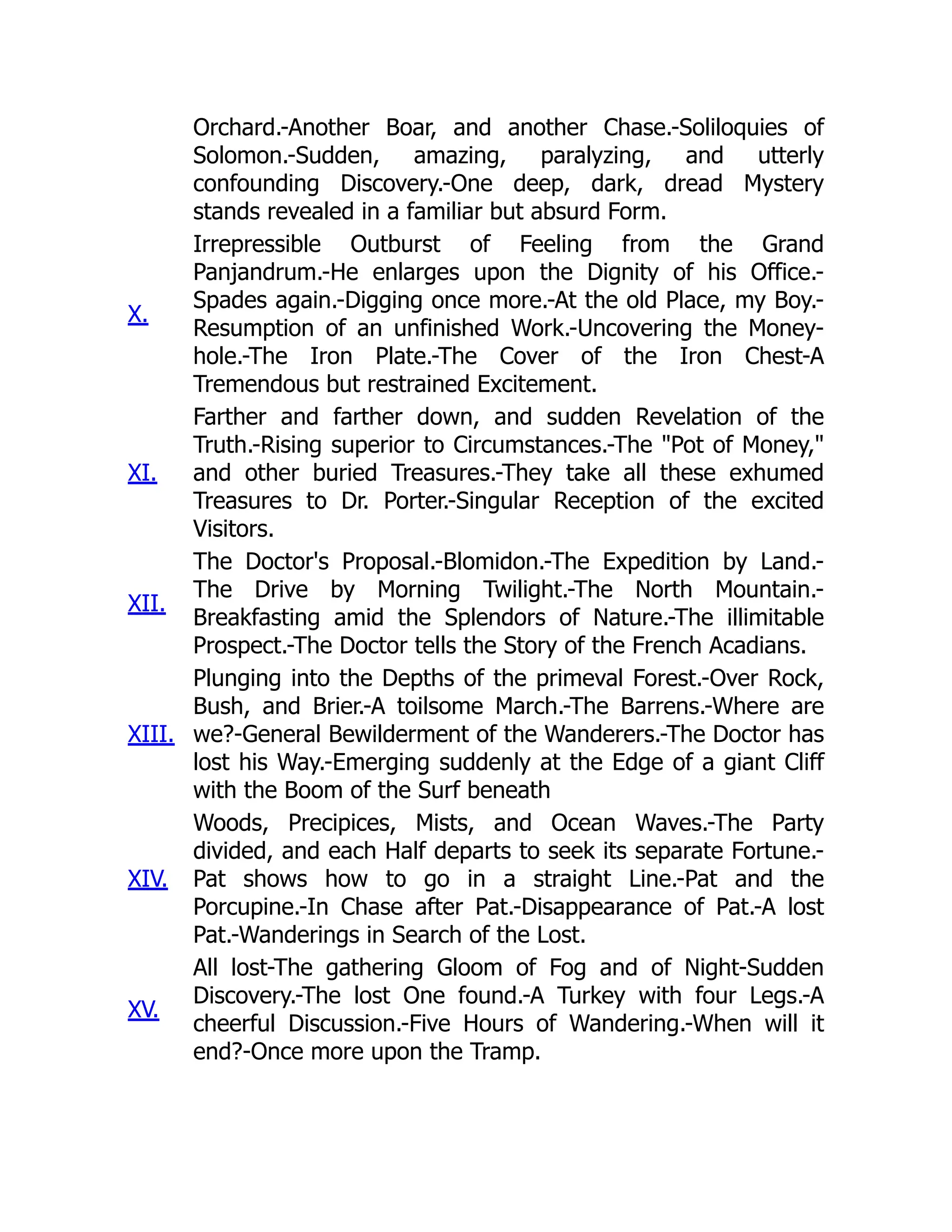 Orchard.-Another Boar, and another Chase.-Soliloquies of
Solomon.-Sudden, amazing, paralyzing, and utterly
confounding Discovery.-One deep, dark, dread Mystery
stands revealed in a familiar but absurd Form.
X.
Irrepressible Outburst of Feeling from the Grand
Panjandrum.-He enlarges upon the Dignity of his Office.-
Spades again.-Digging once more.-At the old Place, my Boy.-
Resumption of an unfinished Work.-Uncovering the Money-
hole.-The Iron Plate.-The Cover of the Iron Chest-A
Tremendous but restrained Excitement.
XI.
Farther and farther down, and sudden Revelation of the
Truth.-Rising superior to Circumstances.-The "Pot of Money,"
and other buried Treasures.-They take all these exhumed
Treasures to Dr. Porter.-Singular Reception of the excited
Visitors.
XII.
The Doctor's Proposal.-Blomidon.-The Expedition by Land.-
The Drive by Morning Twilight.-The North Mountain.-
Breakfasting amid the Splendors of Nature.-The illimitable
Prospect.-The Doctor tells the Story of the French Acadians.
XIII.
Plunging into the Depths of the primeval Forest.-Over Rock,
Bush, and Brier.-A toilsome March.-The Barrens.-Where are
we?-General Bewilderment of the Wanderers.-The Doctor has
lost his Way.-Emerging suddenly at the Edge of a giant Cliff
with the Boom of the Surf beneath
XIV.
Woods, Precipices, Mists, and Ocean Waves.-The Party
divided, and each Half departs to seek its separate Fortune.-
Pat shows how to go in a straight Line.-Pat and the
Porcupine.-In Chase after Pat.-Disappearance of Pat.-A lost
Pat.-Wanderings in Search of the Lost.
XV.
All lost-The gathering Gloom of Fog and of Night-Sudden
Discovery.-The lost One found.-A Turkey with four Legs.-A
cheerful Discussion.-Five Hours of Wandering.-When will it
end?-Once more upon the Tramp.
 