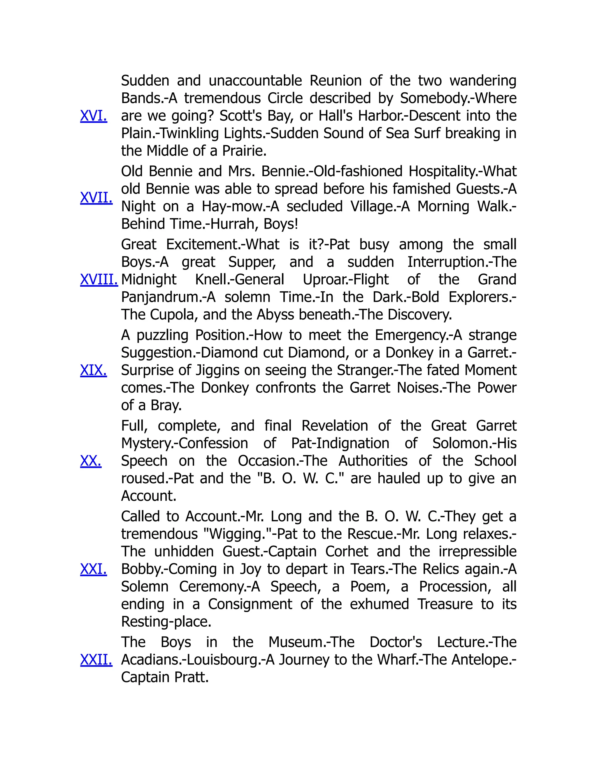 XVI.
Sudden and unaccountable Reunion of the two wandering
Bands.-A tremendous Circle described by Somebody.-Where
are we going? Scott's Bay, or Hall's Harbor.-Descent into the
Plain.-Twinkling Lights.-Sudden Sound of Sea Surf breaking in
the Middle of a Prairie.
XVII.
Old Bennie and Mrs. Bennie.-Old-fashioned Hospitality.-What
old Bennie was able to spread before his famished Guests.-A
Night on a Hay-mow.-A secluded Village.-A Morning Walk.-
Behind Time.-Hurrah, Boys!
XVIII.
Great Excitement.-What is it?-Pat busy among the small
Boys.-A great Supper, and a sudden Interruption.-The
Midnight Knell.-General Uproar.-Flight of the Grand
Panjandrum.-A solemn Time.-In the Dark.-Bold Explorers.-
The Cupola, and the Abyss beneath.-The Discovery.
XIX.
A puzzling Position.-How to meet the Emergency.-A strange
Suggestion.-Diamond cut Diamond, or a Donkey in a Garret.-
Surprise of Jiggins on seeing the Stranger.-The fated Moment
comes.-The Donkey confronts the Garret Noises.-The Power
of a Bray.
XX.
Full, complete, and final Revelation of the Great Garret
Mystery.-Confession of Pat-Indignation of Solomon.-His
Speech on the Occasion.-The Authorities of the School
roused.-Pat and the "B. O. W. C." are hauled up to give an
Account.
XXI.
Called to Account.-Mr. Long and the B. O. W. C.-They get a
tremendous "Wigging."-Pat to the Rescue.-Mr. Long relaxes.-
The unhidden Guest.-Captain Corhet and the irrepressible
Bobby.-Coming in Joy to depart in Tears.-The Relics again.-A
Solemn Ceremony.-A Speech, a Poem, a Procession, all
ending in a Consignment of the exhumed Treasure to its
Resting-place.
XXII.
The Boys in the Museum.-The Doctor's Lecture.-The
Acadians.-Louisbourg.-A Journey to the Wharf.-The Antelope.-
Captain Pratt.
 