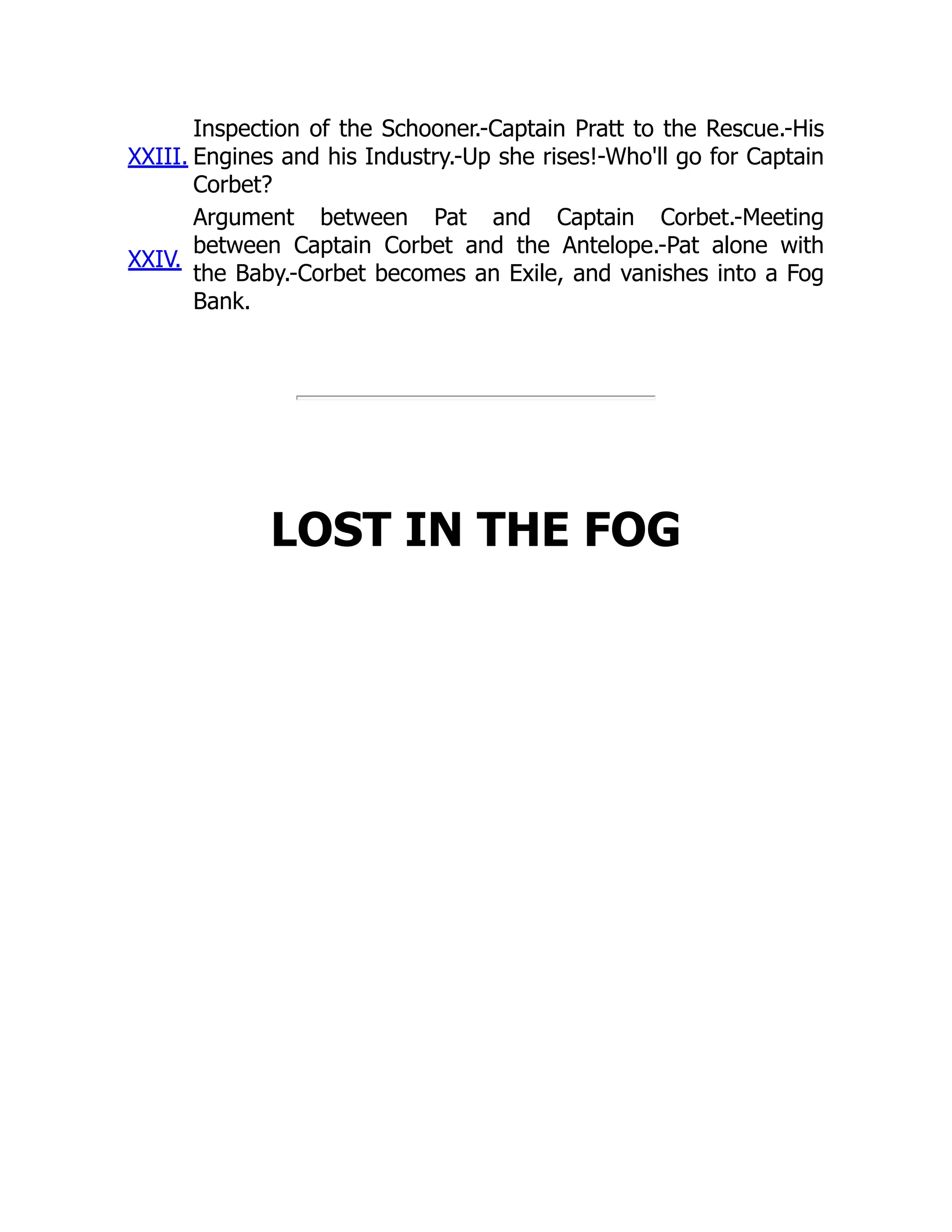 XXIII.
Inspection of the Schooner.-Captain Pratt to the Rescue.-His
Engines and his Industry.-Up she rises!-Who'll go for Captain
Corbet?
XXIV.
Argument between Pat and Captain Corbet.-Meeting
between Captain Corbet and the Antelope.-Pat alone with
the Baby.-Corbet becomes an Exile, and vanishes into a Fog
Bank.
LOST IN THE FOG
 