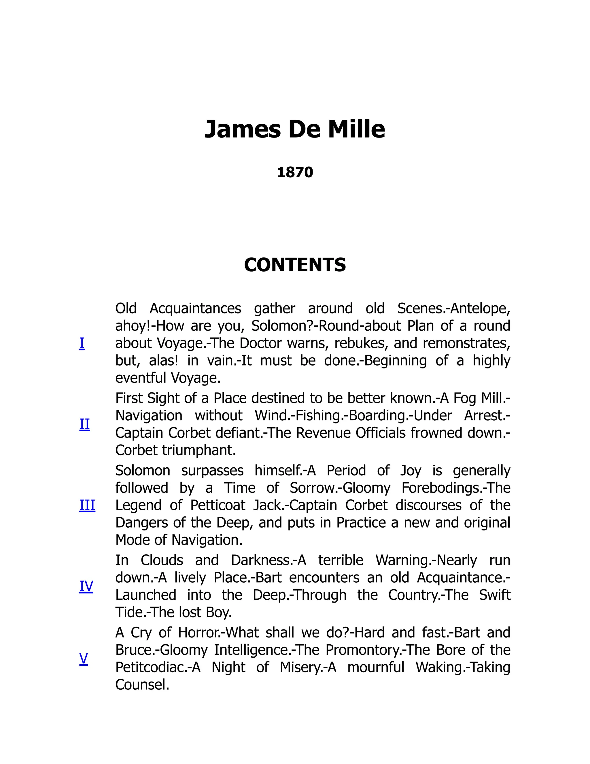 James De Mille
1870
CONTENTS
I
Old Acquaintances gather around old Scenes.-Antelope,
ahoy!-How are you, Solomon?-Round-about Plan of a round
about Voyage.-The Doctor warns, rebukes, and remonstrates,
but, alas! in vain.-It must be done.-Beginning of a highly
eventful Voyage.
II
First Sight of a Place destined to be better known.-A Fog Mill.-
Navigation without Wind.-Fishing.-Boarding.-Under Arrest.-
Captain Corbet defiant.-The Revenue Officials frowned down.-
Corbet triumphant.
III
Solomon surpasses himself.-A Period of Joy is generally
followed by a Time of Sorrow.-Gloomy Forebodings.-The
Legend of Petticoat Jack.-Captain Corbet discourses of the
Dangers of the Deep, and puts in Practice a new and original
Mode of Navigation.
IV
In Clouds and Darkness.-A terrible Warning.-Nearly run
down.-A lively Place.-Bart encounters an old Acquaintance.-
Launched into the Deep.-Through the Country.-The Swift
Tide.-The lost Boy.
V
A Cry of Horror.-What shall we do?-Hard and fast.-Bart and
Bruce.-Gloomy Intelligence.-The Promontory.-The Bore of the
Petitcodiac.-A Night of Misery.-A mournful Waking.-Taking
Counsel.
 
