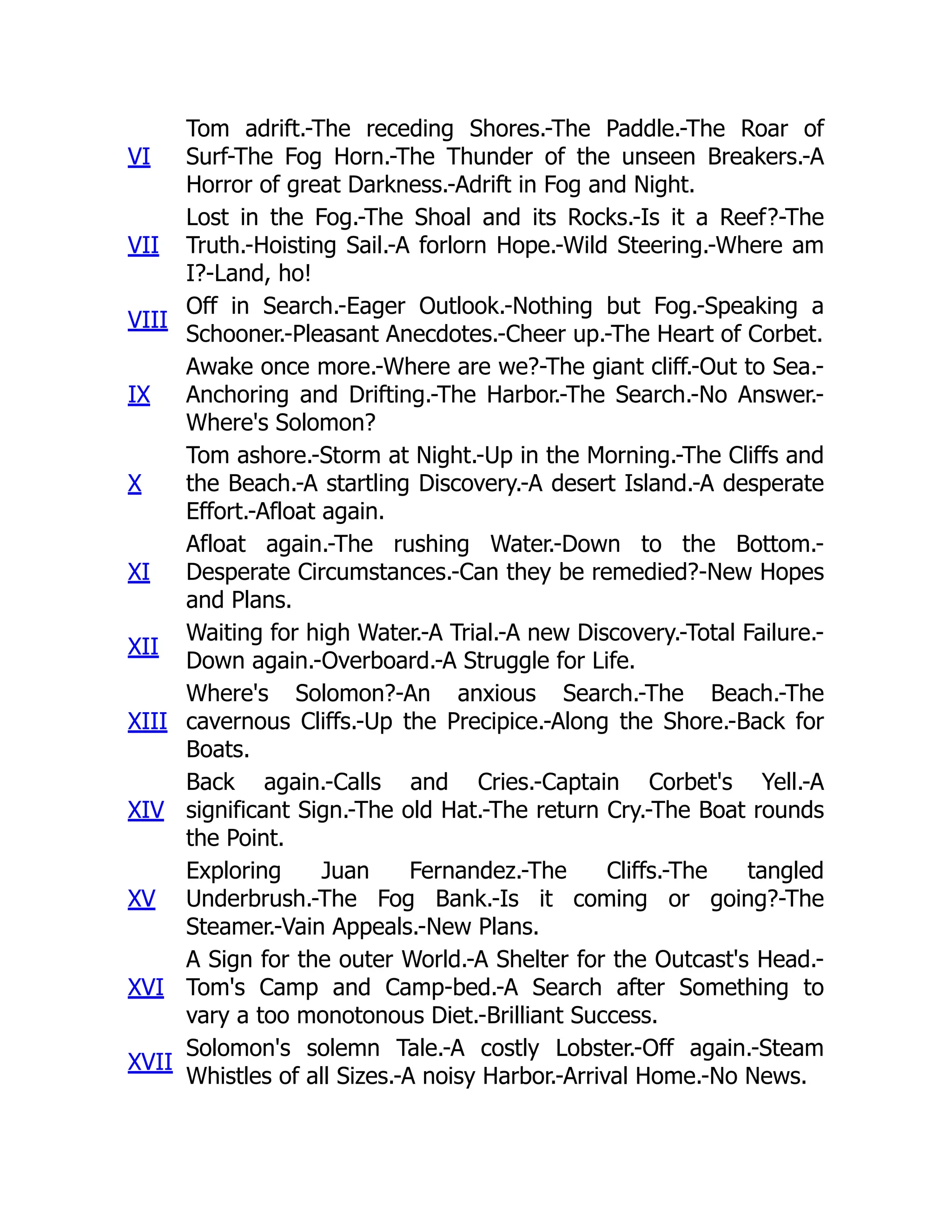 VI
Tom adrift.-The receding Shores.-The Paddle.-The Roar of
Surf-The Fog Horn.-The Thunder of the unseen Breakers.-A
Horror of great Darkness.-Adrift in Fog and Night.
VII
Lost in the Fog.-The Shoal and its Rocks.-Is it a Reef?-The
Truth.-Hoisting Sail.-A forlorn Hope.-Wild Steering.-Where am
I?-Land, ho!
VIII
Off in Search.-Eager Outlook.-Nothing but Fog.-Speaking a
Schooner.-Pleasant Anecdotes.-Cheer up.-The Heart of Corbet.
IX
Awake once more.-Where are we?-The giant cliff.-Out to Sea.-
Anchoring and Drifting.-The Harbor.-The Search.-No Answer.-
Where's Solomon?
X
Tom ashore.-Storm at Night.-Up in the Morning.-The Cliffs and
the Beach.-A startling Discovery.-A desert Island.-A desperate
Effort.-Afloat again.
XI
Afloat again.-The rushing Water.-Down to the Bottom.-
Desperate Circumstances.-Can they be remedied?-New Hopes
and Plans.
XII
Waiting for high Water.-A Trial.-A new Discovery.-Total Failure.-
Down again.-Overboard.-A Struggle for Life.
XIII
Where's Solomon?-An anxious Search.-The Beach.-The
cavernous Cliffs.-Up the Precipice.-Along the Shore.-Back for
Boats.
XIV
Back again.-Calls and Cries.-Captain Corbet's Yell.-A
significant Sign.-The old Hat.-The return Cry.-The Boat rounds
the Point.
XV
Exploring Juan Fernandez.-The Cliffs.-The tangled
Underbrush.-The Fog Bank.-Is it coming or going?-The
Steamer.-Vain Appeals.-New Plans.
XVI
A Sign for the outer World.-A Shelter for the Outcast's Head.-
Tom's Camp and Camp-bed.-A Search after Something to
vary a too monotonous Diet.-Brilliant Success.
XVII
Solomon's solemn Tale.-A costly Lobster.-Off again.-Steam
Whistles of all Sizes.-A noisy Harbor.-Arrival Home.-No News.
 