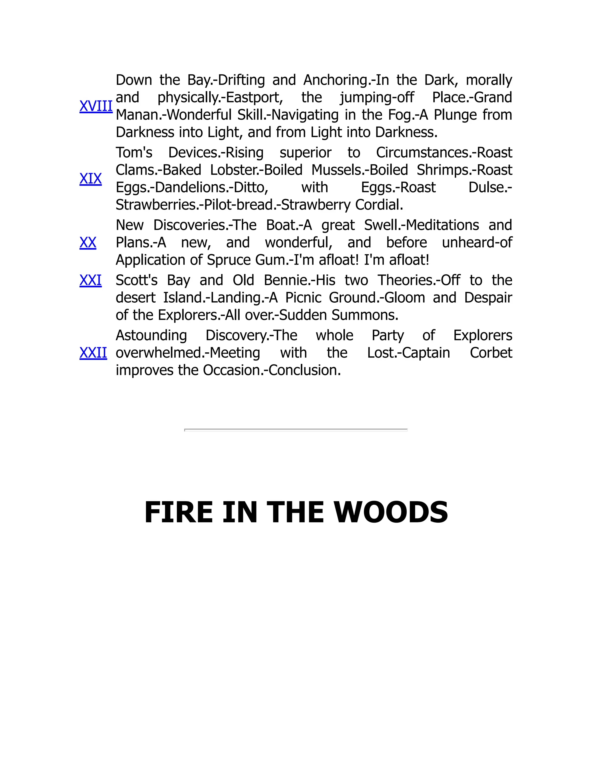 XVIII
Down the Bay.-Drifting and Anchoring.-In the Dark, morally
and physically.-Eastport, the jumping-off Place.-Grand
Manan.-Wonderful Skill.-Navigating in the Fog.-A Plunge from
Darkness into Light, and from Light into Darkness.
XIX
Tom's Devices.-Rising superior to Circumstances.-Roast
Clams.-Baked Lobster.-Boiled Mussels.-Boiled Shrimps.-Roast
Eggs.-Dandelions.-Ditto, with Eggs.-Roast Dulse.-
Strawberries.-Pilot-bread.-Strawberry Cordial.
XX
New Discoveries.-The Boat.-A great Swell.-Meditations and
Plans.-A new, and wonderful, and before unheard-of
Application of Spruce Gum.-I'm afloat! I'm afloat!
XXI Scott's Bay and Old Bennie.-His two Theories.-Off to the
desert Island.-Landing.-A Picnic Ground.-Gloom and Despair
of the Explorers.-All over.-Sudden Summons.
XXII
Astounding Discovery.-The whole Party of Explorers
overwhelmed.-Meeting with the Lost.-Captain Corbet
improves the Occasion.-Conclusion.
FIRE IN THE WOODS
 