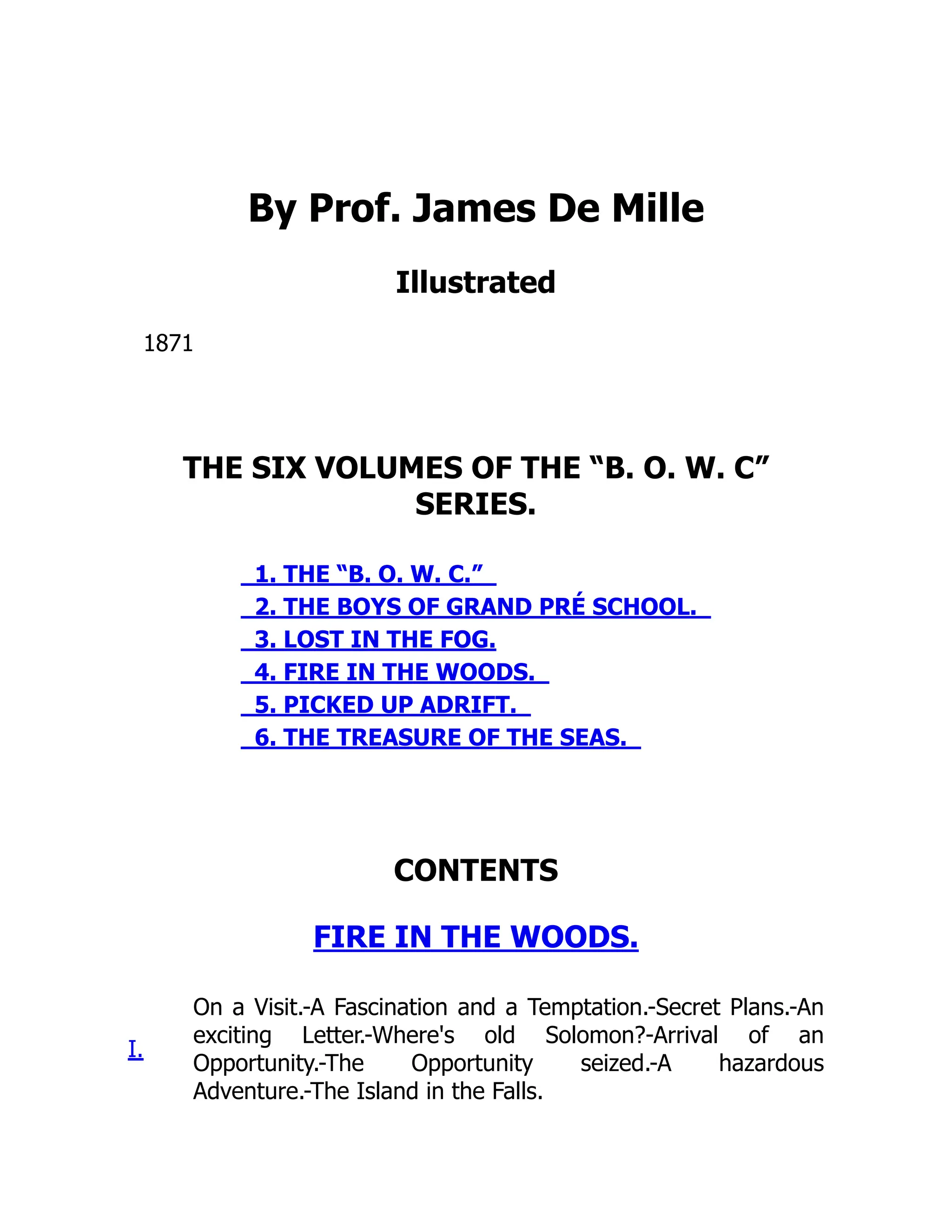 By Prof. James De Mille
Illustrated
1871
THE SIX VOLUMES OF THE “B. O. W. C”
SERIES.
1. THE “B. O. W. C.”
2. THE BOYS OF GRAND PRÉ SCHOOL.
3. LOST IN THE FOG.
4. FIRE IN THE WOODS.
5. PICKED UP ADRIFT.
6. THE TREASURE OF THE SEAS.
CONTENTS
FIRE IN THE WOODS.
I.
On a Visit.-A Fascination and a Temptation.-Secret Plans.-An
exciting Letter.-Where's old Solomon?-Arrival of an
Opportunity.-The Opportunity seized.-A hazardous
Adventure.-The Island in the Falls.
 