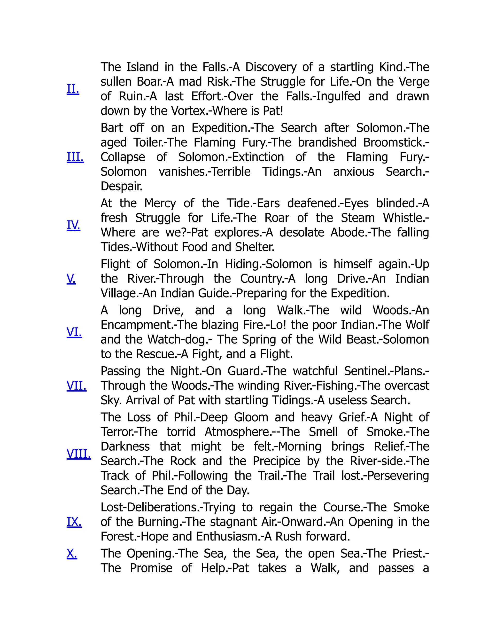 II.
The Island in the Falls.-A Discovery of a startling Kind.-The
sullen Boar.-A mad Risk.-The Struggle for Life.-On the Verge
of Ruin.-A last Effort.-Over the Falls.-Ingulfed and drawn
down by the Vortex.-Where is Pat!
III.
Bart off on an Expedition.-The Search after Solomon.-The
aged Toiler.-The Flaming Fury.-The brandished Broomstick.-
Collapse of Solomon.-Extinction of the Flaming Fury.-
Solomon vanishes.-Terrible Tidings.-An anxious Search.-
Despair.
IV.
At the Mercy of the Tide.-Ears deafened.-Eyes blinded.-A
fresh Struggle for Life.-The Roar of the Steam Whistle.-
Where are we?-Pat explores.-A desolate Abode.-The falling
Tides.-Without Food and Shelter.
V.
Flight of Solomon.-In Hiding.-Solomon is himself again.-Up
the River.-Through the Country.-A long Drive.-An Indian
Village.-An Indian Guide.-Preparing for the Expedition.
VI.
A long Drive, and a long Walk.-The wild Woods.-An
Encampment.-The blazing Fire.-Lo! the poor Indian.-The Wolf
and the Watch-dog.- The Spring of the Wild Beast.-Solomon
to the Rescue.-A Fight, and a Flight.
VII.
Passing the Night.-On Guard.-The watchful Sentinel.-Plans.-
Through the Woods.-The winding River.-Fishing.-The overcast
Sky. Arrival of Pat with startling Tidings.-A useless Search.
VIII.
The Loss of Phil.-Deep Gloom and heavy Grief.-A Night of
Terror.-The torrid Atmosphere.--The Smell of Smoke.-The
Darkness that might be felt.-Morning brings Relief.-The
Search.-The Rock and the Precipice by the River-side.-The
Track of Phil.-Following the Trail.-The Trail lost.-Persevering
Search.-The End of the Day.
IX.
Lost-Deliberations.-Trying to regain the Course.-The Smoke
of the Burning.-The stagnant Air.-Onward.-An Opening in the
Forest.-Hope and Enthusiasm.-A Rush forward.
X. The Opening.-The Sea, the Sea, the open Sea.-The Priest.-
The Promise of Help.-Pat takes a Walk, and passes a
 