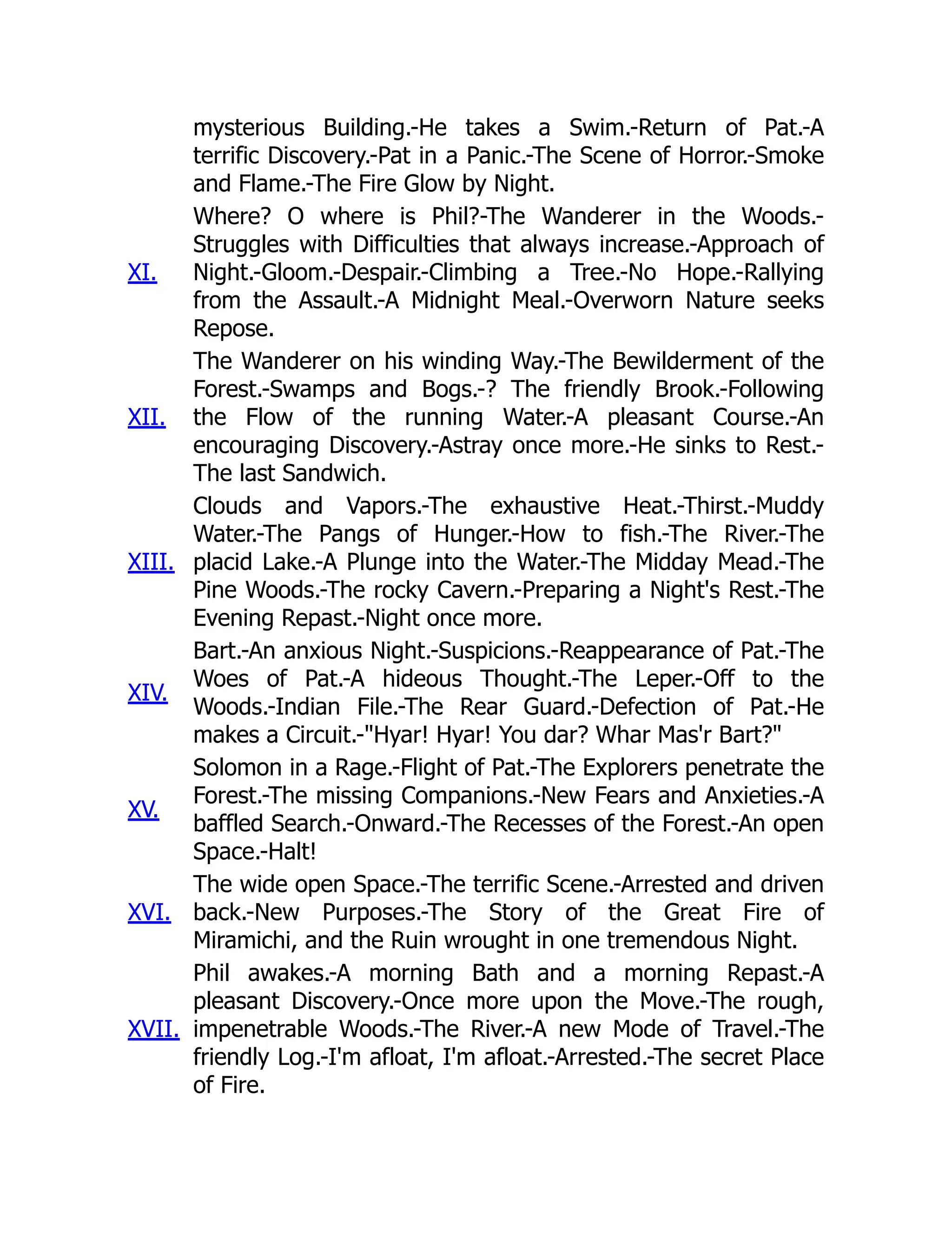 mysterious Building.-He takes a Swim.-Return of Pat.-A
terrific Discovery.-Pat in a Panic.-The Scene of Horror.-Smoke
and Flame.-The Fire Glow by Night.
XI.
Where? O where is Phil?-The Wanderer in the Woods.-
Struggles with Difficulties that always increase.-Approach of
Night.-Gloom.-Despair.-Climbing a Tree.-No Hope.-Rallying
from the Assault.-A Midnight Meal.-Overworn Nature seeks
Repose.
XII.
The Wanderer on his winding Way.-The Bewilderment of the
Forest.-Swamps and Bogs.-? The friendly Brook.-Following
the Flow of the running Water.-A pleasant Course.-An
encouraging Discovery.-Astray once more.-He sinks to Rest.-
The last Sandwich.
XIII.
Clouds and Vapors.-The exhaustive Heat.-Thirst.-Muddy
Water.-The Pangs of Hunger.-How to fish.-The River.-The
placid Lake.-A Plunge into the Water.-The Midday Mead.-The
Pine Woods.-The rocky Cavern.-Preparing a Night's Rest.-The
Evening Repast.-Night once more.
XIV.
Bart.-An anxious Night.-Suspicions.-Reappearance of Pat.-The
Woes of Pat.-A hideous Thought.-The Leper.-Off to the
Woods.-Indian File.-The Rear Guard.-Defection of Pat.-He
makes a Circuit.-"Hyar! Hyar! You dar? Whar Mas'r Bart?"
XV.
Solomon in a Rage.-Flight of Pat.-The Explorers penetrate the
Forest.-The missing Companions.-New Fears and Anxieties.-A
baffled Search.-Onward.-The Recesses of the Forest.-An open
Space.-Halt!
XVI.
The wide open Space.-The terrific Scene.-Arrested and driven
back.-New Purposes.-The Story of the Great Fire of
Miramichi, and the Ruin wrought in one tremendous Night.
XVII.
Phil awakes.-A morning Bath and a morning Repast.-A
pleasant Discovery.-Once more upon the Move.-The rough,
impenetrable Woods.-The River.-A new Mode of Travel.-The
friendly Log.-I'm afloat, I'm afloat.-Arrested.-The secret Place
of Fire.
 