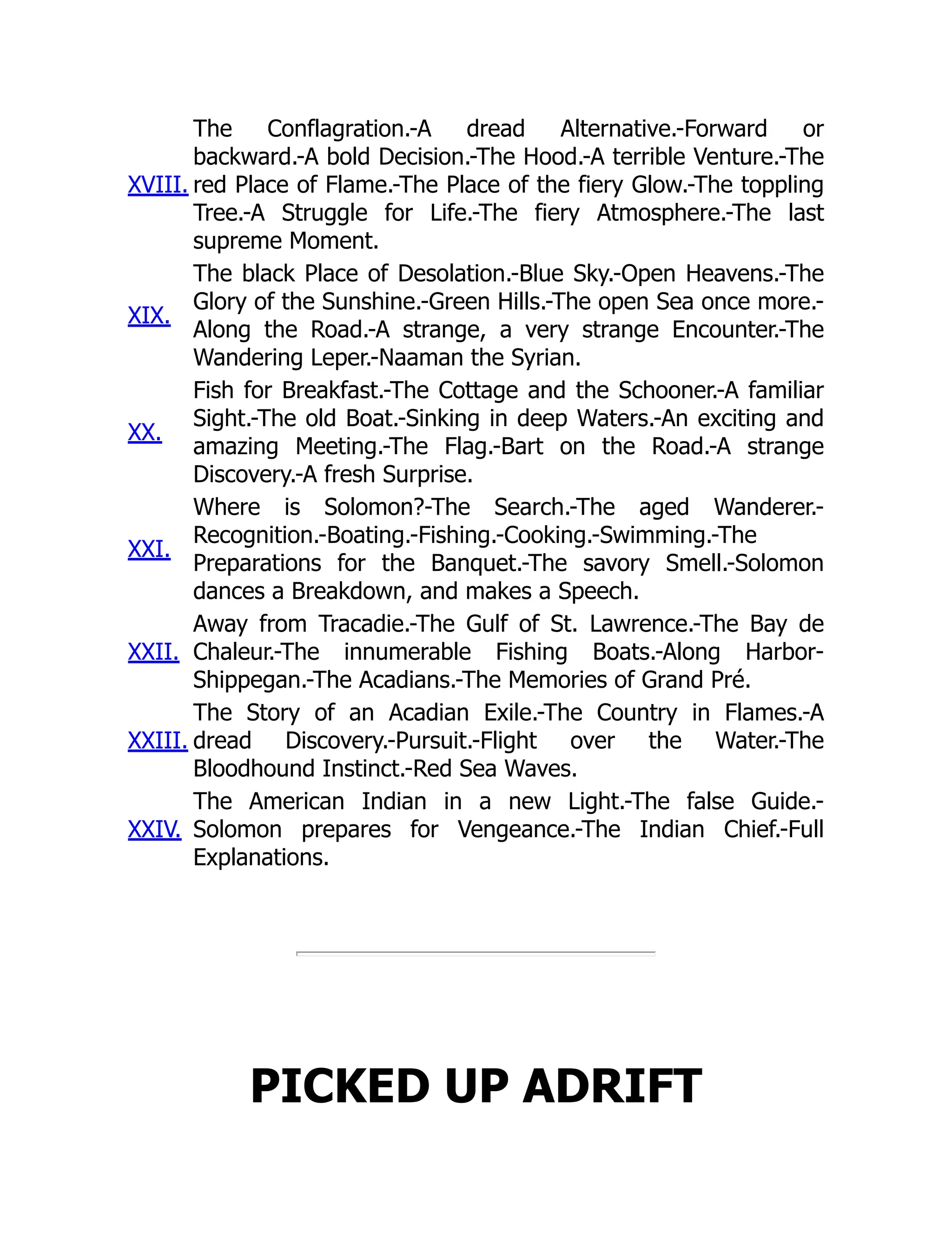 XVIII.
The Conflagration.-A dread Alternative.-Forward or
backward.-A bold Decision.-The Hood.-A terrible Venture.-The
red Place of Flame.-The Place of the fiery Glow.-The toppling
Tree.-A Struggle for Life.-The fiery Atmosphere.-The last
supreme Moment.
XIX.
The black Place of Desolation.-Blue Sky.-Open Heavens.-The
Glory of the Sunshine.-Green Hills.-The open Sea once more.-
Along the Road.-A strange, a very strange Encounter.-The
Wandering Leper.-Naaman the Syrian.
XX.
Fish for Breakfast.-The Cottage and the Schooner.-A familiar
Sight.-The old Boat.-Sinking in deep Waters.-An exciting and
amazing Meeting.-The Flag.-Bart on the Road.-A strange
Discovery.-A fresh Surprise.
XXI.
Where is Solomon?-The Search.-The aged Wanderer.-
Recognition.-Boating.-Fishing.-Cooking.-Swimming.-The
Preparations for the Banquet.-The savory Smell.-Solomon
dances a Breakdown, and makes a Speech.
XXII.
Away from Tracadie.-The Gulf of St. Lawrence.-The Bay de
Chaleur.-The innumerable Fishing Boats.-Along Harbor-
Shippegan.-The Acadians.-The Memories of Grand Pré.
XXIII.
The Story of an Acadian Exile.-The Country in Flames.-A
dread Discovery.-Pursuit.-Flight over the Water.-The
Bloodhound Instinct.-Red Sea Waves.
XXIV.
The American Indian in a new Light.-The false Guide.-
Solomon prepares for Vengeance.-The Indian Chief.-Full
Explanations.
PICKED UP ADRIFT
 