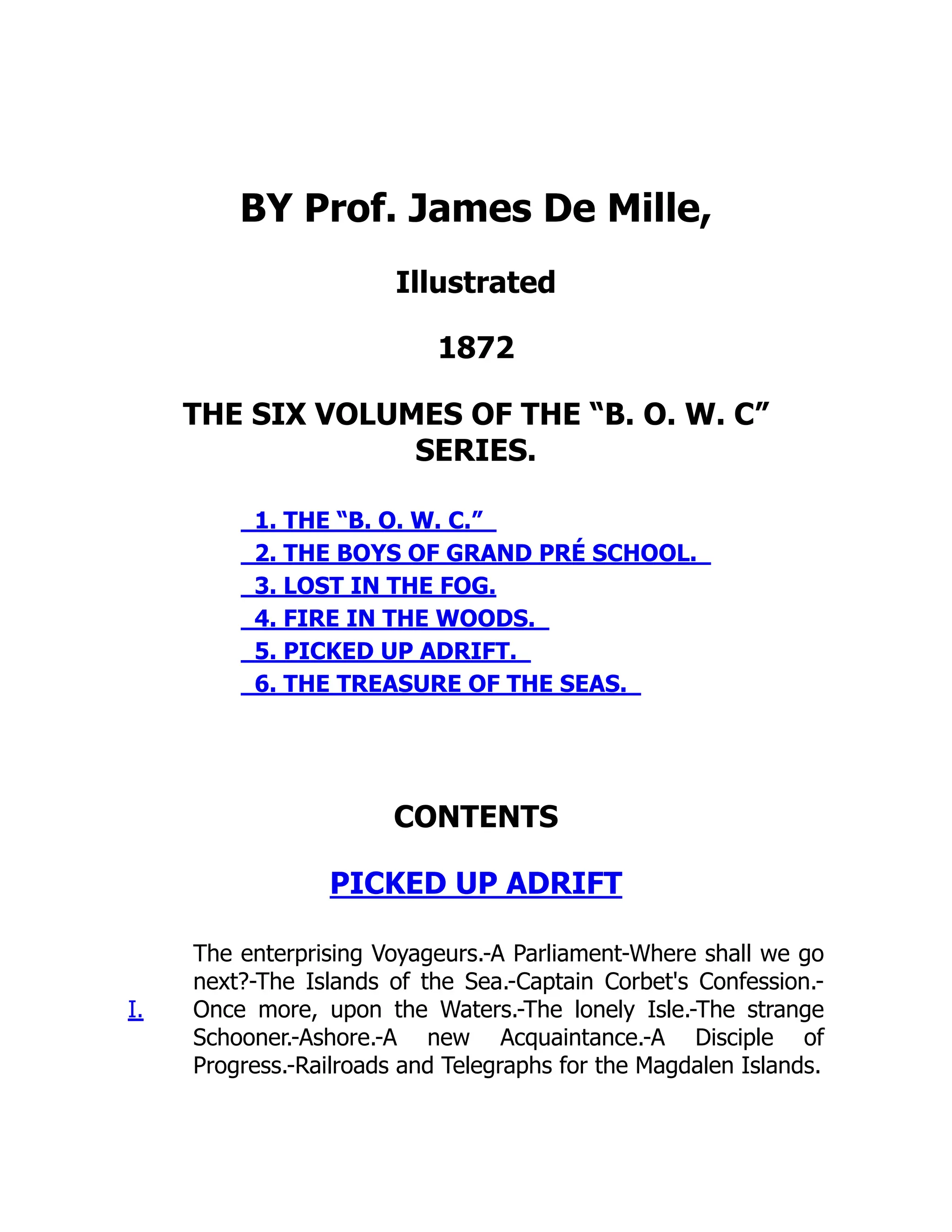 BY Prof. James De Mille,
Illustrated
1872
THE SIX VOLUMES OF THE “B. O. W. C”
SERIES.
1. THE “B. O. W. C.”
2. THE BOYS OF GRAND PRÉ SCHOOL.
3. LOST IN THE FOG.
4. FIRE IN THE WOODS.
5. PICKED UP ADRIFT.
6. THE TREASURE OF THE SEAS.
CONTENTS
PICKED UP ADRIFT
I.
The enterprising Voyageurs.-A Parliament-Where shall we go
next?-The Islands of the Sea.-Captain Corbet's Confession.-
Once more, upon the Waters.-The lonely Isle.-The strange
Schooner.-Ashore.-A new Acquaintance.-A Disciple of
Progress.-Railroads and Telegraphs for the Magdalen Islands.
 
