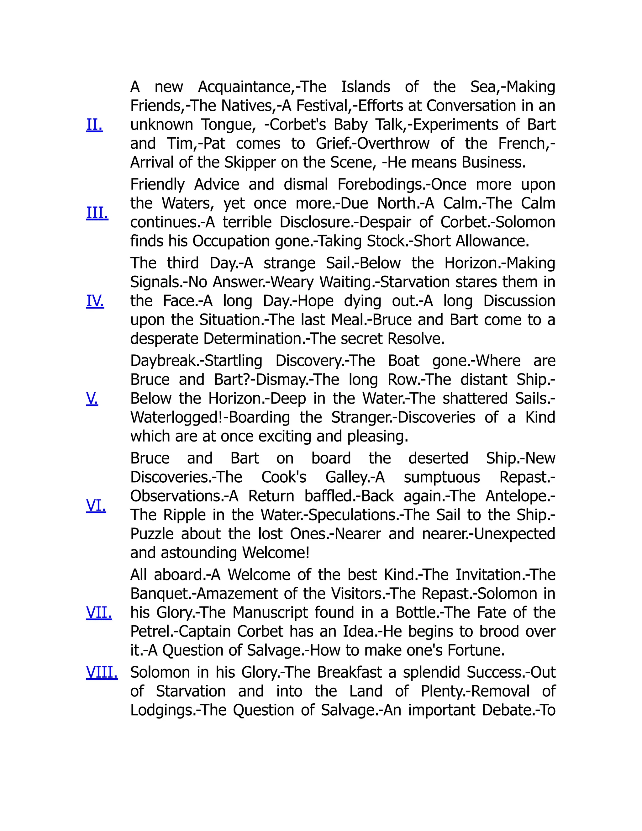 II.
A new Acquaintance,-The Islands of the Sea,-Making
Friends,-The Natives,-A Festival,-Efforts at Conversation in an
unknown Tongue, -Corbet's Baby Talk,-Experiments of Bart
and Tim,-Pat comes to Grief.-Overthrow of the French,-
Arrival of the Skipper on the Scene, -He means Business.
III.
Friendly Advice and dismal Forebodings.-Once more upon
the Waters, yet once more.-Due North.-A Calm.-The Calm
continues.-A terrible Disclosure.-Despair of Corbet.-Solomon
finds his Occupation gone.-Taking Stock.-Short Allowance.
IV.
The third Day.-A strange Sail.-Below the Horizon.-Making
Signals.-No Answer.-Weary Waiting.-Starvation stares them in
the Face.-A long Day.-Hope dying out.-A long Discussion
upon the Situation.-The last Meal.-Bruce and Bart come to a
desperate Determination.-The secret Resolve.
V.
Daybreak.-Startling Discovery.-The Boat gone.-Where are
Bruce and Bart?-Dismay.-The long Row.-The distant Ship.-
Below the Horizon.-Deep in the Water.-The shattered Sails.-
Waterlogged!-Boarding the Stranger.-Discoveries of a Kind
which are at once exciting and pleasing.
VI.
Bruce and Bart on board the deserted Ship.-New
Discoveries.-The Cook's Galley.-A sumptuous Repast.-
Observations.-A Return baffled.-Back again.-The Antelope.-
The Ripple in the Water.-Speculations.-The Sail to the Ship.-
Puzzle about the lost Ones.-Nearer and nearer.-Unexpected
and astounding Welcome!
VII.
All aboard.-A Welcome of the best Kind.-The Invitation.-The
Banquet.-Amazement of the Visitors.-The Repast.-Solomon in
his Glory.-The Manuscript found in a Bottle.-The Fate of the
Petrel.-Captain Corbet has an Idea.-He begins to brood over
it.-A Question of Salvage.-How to make one's Fortune.
VIII. Solomon in his Glory.-The Breakfast a splendid Success.-Out
of Starvation and into the Land of Plenty.-Removal of
Lodgings.-The Question of Salvage.-An important Debate.-To
 