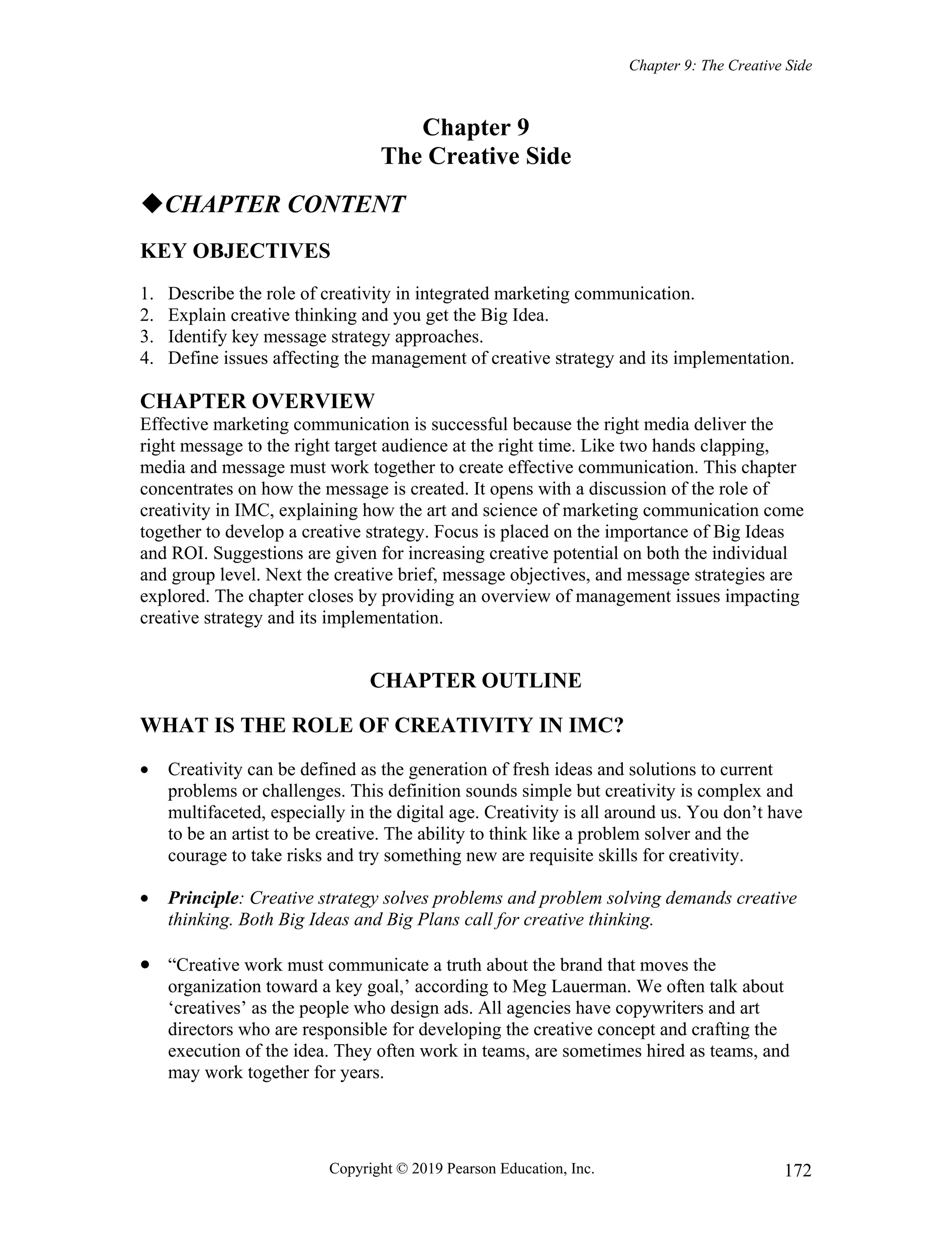 Chapter 9: The Creative Side
Copyright © 2019 Pearson Education, Inc. 172
Chapter 9
The Creative Side
CHAPTER CONTENT
KEY OBJECTIVES
1. Describe the role of creativity in integrated marketing communication.
2. Explain creative thinking and you get the Big Idea.
3. Identify key message strategy approaches.
4. Define issues affecting the management of creative strategy and its implementation.
CHAPTER OVERVIEW
Effective marketing communication is successful because the right media deliver the
right message to the right target audience at the right time. Like two hands clapping,
media and message must work together to create effective communication. This chapter
concentrates on how the message is created. It opens with a discussion of the role of
creativity in IMC, explaining how the art and science of marketing communication come
together to develop a creative strategy. Focus is placed on the importance of Big Ideas
and ROI. Suggestions are given for increasing creative potential on both the individual
and group level. Next the creative brief, message objectives, and message strategies are
explored. The chapter closes by providing an overview of management issues impacting
creative strategy and its implementation.
CHAPTER OUTLINE
WHAT IS THE ROLE OF CREATIVITY IN IMC?
 Creativity can be defined as the generation of fresh ideas and solutions to current
problems or challenges. This definition sounds simple but creativity is complex and
multifaceted, especially in the digital age. Creativity is all around us. You don’t have
to be an artist to be creative. The ability to think like a problem solver and the
courage to take risks and try something new are requisite skills for creativity.
 Principle: Creative strategy solves problems and problem solving demands creative
thinking. Both Big Ideas and Big Plans call for creative thinking.
 “Creative work must communicate a truth about the brand that moves the
organization toward a key goal,’ according to Meg Lauerman. We often talk about
‘creatives’ as the people who design ads. All agencies have copywriters and art
directors who are responsible for developing the creative concept and crafting the
execution of the idea. They often work in teams, are sometimes hired as teams, and
may work together for years.
 