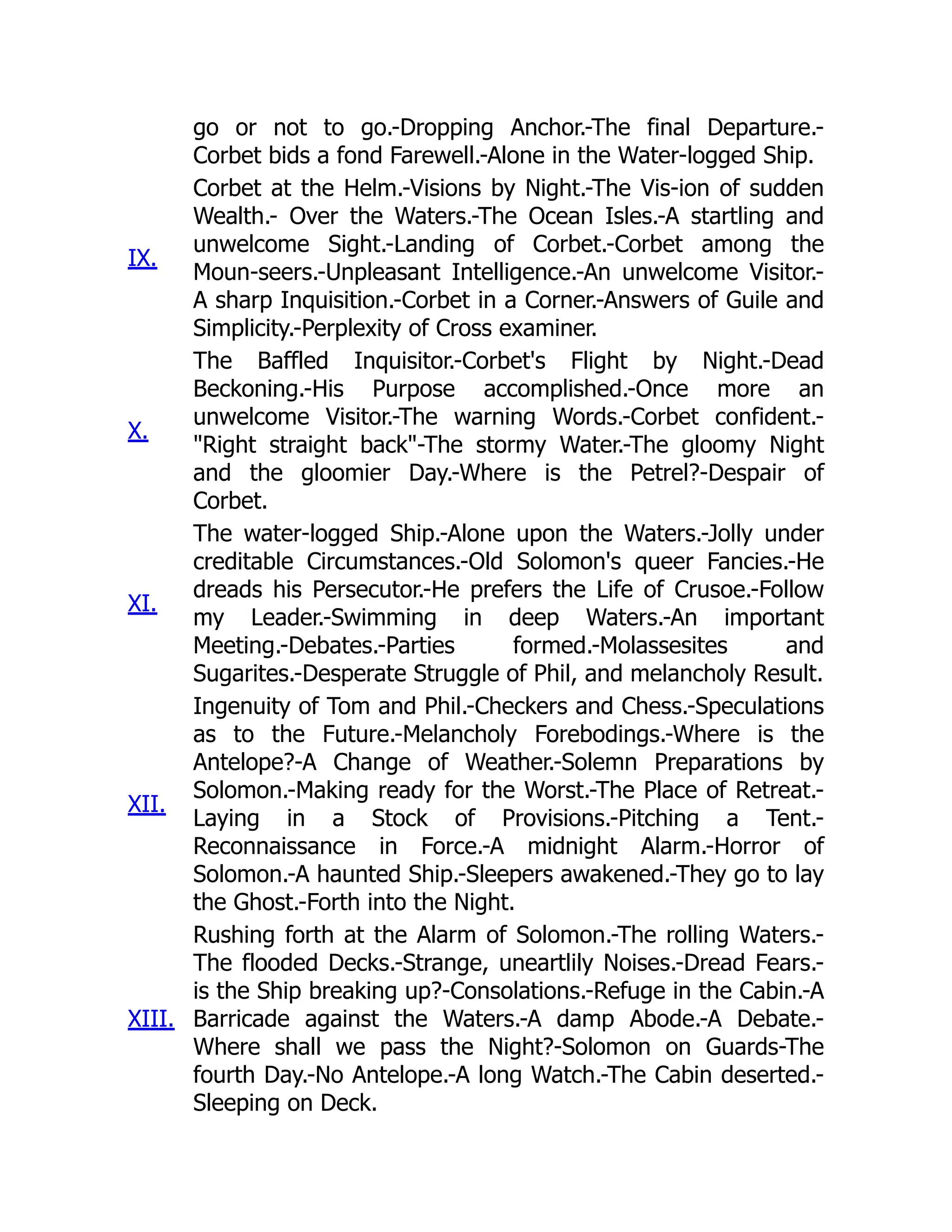 go or not to go.-Dropping Anchor.-The final Departure.-
Corbet bids a fond Farewell.-Alone in the Water-logged Ship.
IX.
Corbet at the Helm.-Visions by Night.-The Vis-ion of sudden
Wealth.- Over the Waters.-The Ocean Isles.-A startling and
unwelcome Sight.-Landing of Corbet.-Corbet among the
Moun-seers.-Unpleasant Intelligence.-An unwelcome Visitor.-
A sharp Inquisition.-Corbet in a Corner.-Answers of Guile and
Simplicity.-Perplexity of Cross examiner.
X.
The Baffled Inquisitor.-Corbet's Flight by Night.-Dead
Beckoning.-His Purpose accomplished.-Once more an
unwelcome Visitor.-The warning Words.-Corbet confident.-
"Right straight back"-The stormy Water.-The gloomy Night
and the gloomier Day.-Where is the Petrel?-Despair of
Corbet.
XI.
The water-logged Ship.-Alone upon the Waters.-Jolly under
creditable Circumstances.-Old Solomon's queer Fancies.-He
dreads his Persecutor.-He prefers the Life of Crusoe.-Follow
my Leader.-Swimming in deep Waters.-An important
Meeting.-Debates.-Parties formed.-Molassesites and
Sugarites.-Desperate Struggle of Phil, and melancholy Result.
XII.
Ingenuity of Tom and Phil.-Checkers and Chess.-Speculations
as to the Future.-Melancholy Forebodings.-Where is the
Antelope?-A Change of Weather.-Solemn Preparations by
Solomon.-Making ready for the Worst.-The Place of Retreat.-
Laying in a Stock of Provisions.-Pitching a Tent.-
Reconnaissance in Force.-A midnight Alarm.-Horror of
Solomon.-A haunted Ship.-Sleepers awakened.-They go to lay
the Ghost.-Forth into the Night.
XIII.
Rushing forth at the Alarm of Solomon.-The rolling Waters.-
The flooded Decks.-Strange, uneartlily Noises.-Dread Fears.-
is the Ship breaking up?-Consolations.-Refuge in the Cabin.-A
Barricade against the Waters.-A damp Abode.-A Debate.-
Where shall we pass the Night?-Solomon on Guards-The
fourth Day.-No Antelope.-A long Watch.-The Cabin deserted.-
Sleeping on Deck.
 