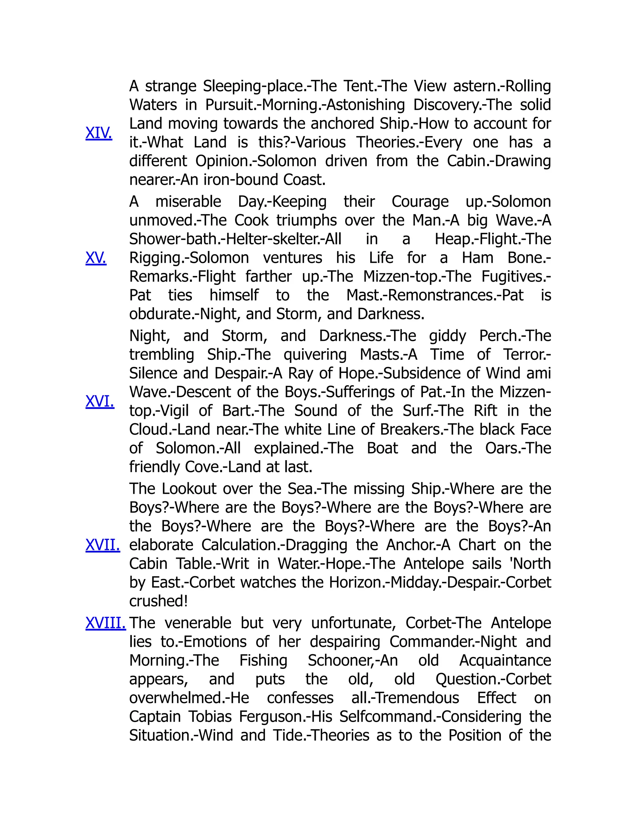 XIV.
A strange Sleeping-place.-The Tent.-The View astern.-Rolling
Waters in Pursuit.-Morning.-Astonishing Discovery.-The solid
Land moving towards the anchored Ship.-How to account for
it.-What Land is this?-Various Theories.-Every one has a
different Opinion.-Solomon driven from the Cabin.-Drawing
nearer.-An iron-bound Coast.
XV.
A miserable Day.-Keeping their Courage up.-Solomon
unmoved.-The Cook triumphs over the Man.-A big Wave.-A
Shower-bath.-Helter-skelter.-All in a Heap.-Flight.-The
Rigging.-Solomon ventures his Life for a Ham Bone.-
Remarks.-Flight farther up.-The Mizzen-top.-The Fugitives.-
Pat ties himself to the Mast.-Remonstrances.-Pat is
obdurate.-Night, and Storm, and Darkness.
XVI.
Night, and Storm, and Darkness.-The giddy Perch.-The
trembling Ship.-The quivering Masts.-A Time of Terror.-
Silence and Despair.-A Ray of Hope.-Subsidence of Wind ami
Wave.-Descent of the Boys.-Sufferings of Pat.-In the Mizzen-
top.-Vigil of Bart.-The Sound of the Surf.-The Rift in the
Cloud.-Land near.-The white Line of Breakers.-The black Face
of Solomon.-All explained.-The Boat and the Oars.-The
friendly Cove.-Land at last.
XVII.
The Lookout over the Sea.-The missing Ship.-Where are the
Boys?-Where are the Boys?-Where are the Boys?-Where are
the Boys?-Where are the Boys?-Where are the Boys?-An
elaborate Calculation.-Dragging the Anchor.-A Chart on the
Cabin Table.-Writ in Water.-Hope.-The Antelope sails 'North
by East.-Corbet watches the Horizon.-Midday.-Despair.-Corbet
crushed!
XVIII. The venerable but very unfortunate, Corbet-The Antelope
lies to.-Emotions of her despairing Commander.-Night and
Morning.-The Fishing Schooner,-An old Acquaintance
appears, and puts the old, old Question.-Corbet
overwhelmed.-He confesses all.-Tremendous Effect on
Captain Tobias Ferguson.-His Selfcommand.-Considering the
Situation.-Wind and Tide.-Theories as to the Position of the
 