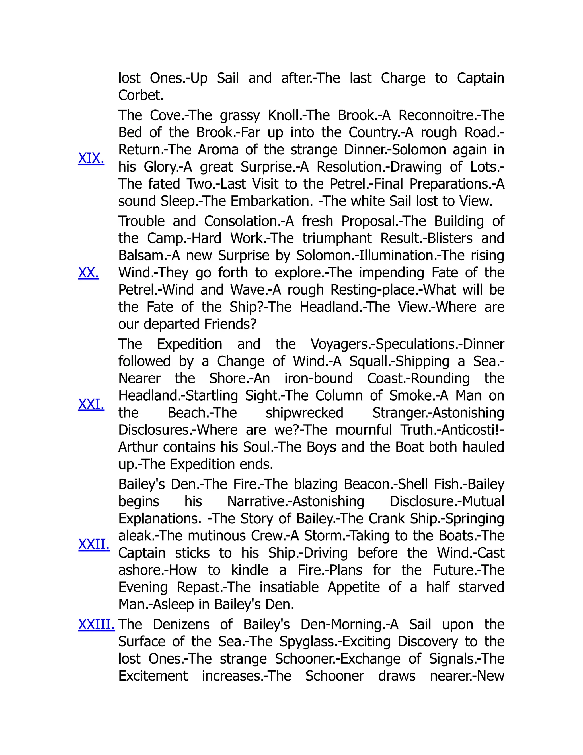 lost Ones.-Up Sail and after.-The last Charge to Captain
Corbet.
XIX.
The Cove.-The grassy Knoll.-The Brook.-A Reconnoitre.-The
Bed of the Brook.-Far up into the Country.-A rough Road.-
Return.-The Aroma of the strange Dinner.-Solomon again in
his Glory.-A great Surprise.-A Resolution.-Drawing of Lots.-
The fated Two.-Last Visit to the Petrel.-Final Preparations.-A
sound Sleep.-The Embarkation. -The white Sail lost to View.
XX.
Trouble and Consolation.-A fresh Proposal.-The Building of
the Camp.-Hard Work.-The triumphant Result.-Blisters and
Balsam.-A new Surprise by Solomon.-Illumination.-The rising
Wind.-They go forth to explore.-The impending Fate of the
Petrel.-Wind and Wave.-A rough Resting-place.-What will be
the Fate of the Ship?-The Headland.-The View.-Where are
our departed Friends?
XXI.
The Expedition and the Voyagers.-Speculations.-Dinner
followed by a Change of Wind.-A Squall.-Shipping a Sea.-
Nearer the Shore.-An iron-bound Coast.-Rounding the
Headland.-Startling Sight.-The Column of Smoke.-A Man on
the Beach.-The shipwrecked Stranger.-Astonishing
Disclosures.-Where are we?-The mournful Truth.-Anticosti!-
Arthur contains his Soul.-The Boys and the Boat both hauled
up.-The Expedition ends.
XXII.
Bailey's Den.-The Fire.-The blazing Beacon.-Shell Fish.-Bailey
begins his Narrative.-Astonishing Disclosure.-Mutual
Explanations. -The Story of Bailey.-The Crank Ship.-Springing
aleak.-The mutinous Crew.-A Storm.-Taking to the Boats.-The
Captain sticks to his Ship.-Driving before the Wind.-Cast
ashore.-How to kindle a Fire.-Plans for the Future.-The
Evening Repast.-The insatiable Appetite of a half starved
Man.-Asleep in Bailey's Den.
XXIII. The Denizens of Bailey's Den-Morning.-A Sail upon the
Surface of the Sea.-The Spyglass.-Exciting Discovery to the
lost Ones.-The strange Schooner.-Exchange of Signals.-The
Excitement increases.-The Schooner draws nearer.-New
 