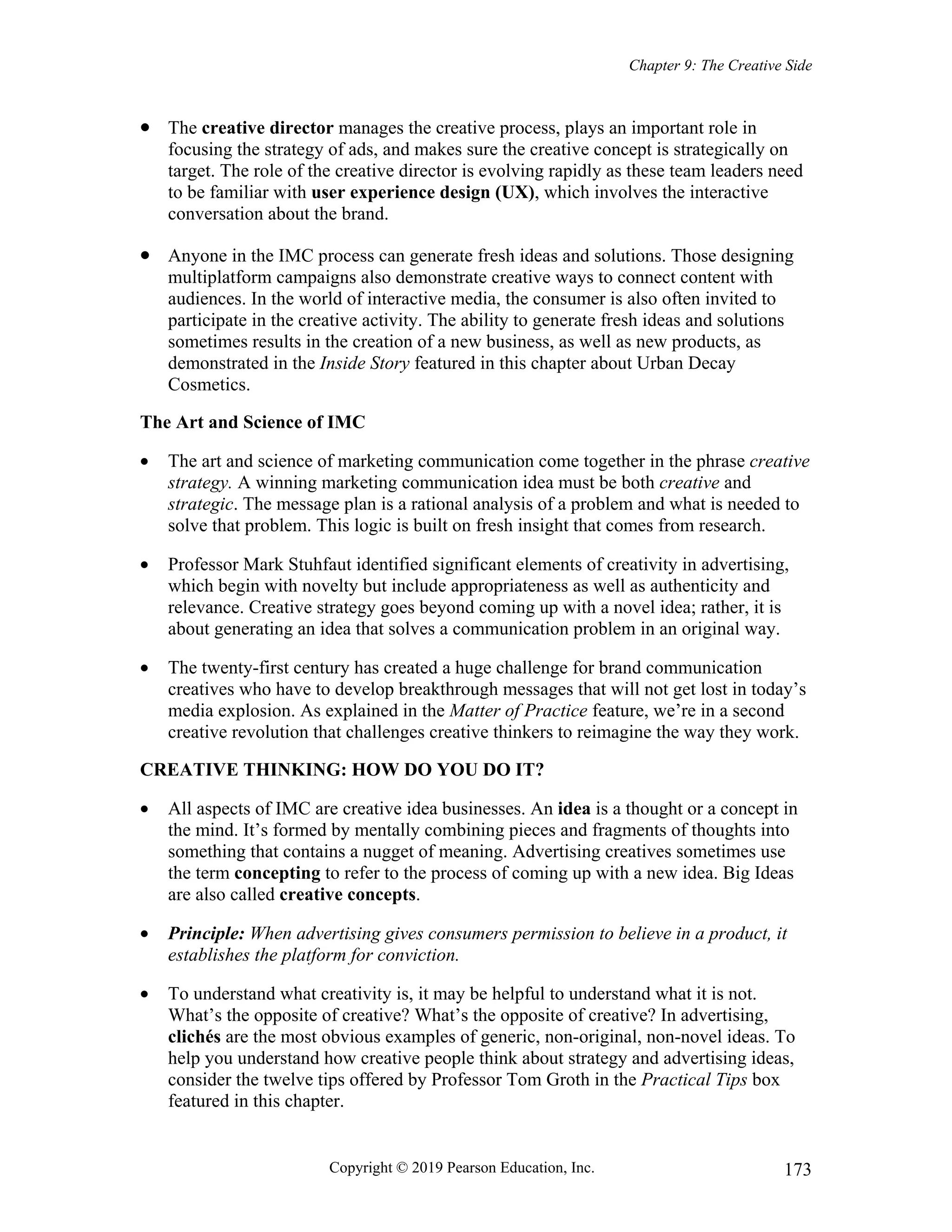 Chapter 9: The Creative Side
Copyright © 2019 Pearson Education, Inc. 173
 The creative director manages the creative process, plays an important role in
focusing the strategy of ads, and makes sure the creative concept is strategically on
target. The role of the creative director is evolving rapidly as these team leaders need
to be familiar with user experience design (UX), which involves the interactive
conversation about the brand.
 Anyone in the IMC process can generate fresh ideas and solutions. Those designing
multiplatform campaigns also demonstrate creative ways to connect content with
audiences. In the world of interactive media, the consumer is also often invited to
participate in the creative activity. The ability to generate fresh ideas and solutions
sometimes results in the creation of a new business, as well as new products, as
demonstrated in the Inside Story featured in this chapter about Urban Decay
Cosmetics.
The Art and Science of IMC
 The art and science of marketing communication come together in the phrase creative
strategy. A winning marketing communication idea must be both creative and
strategic. The message plan is a rational analysis of a problem and what is needed to
solve that problem. This logic is built on fresh insight that comes from research.
 Professor Mark Stuhfaut identified significant elements of creativity in advertising,
which begin with novelty but include appropriateness as well as authenticity and
relevance. Creative strategy goes beyond coming up with a novel idea; rather, it is
about generating an idea that solves a communication problem in an original way.
 The twenty-first century has created a huge challenge for brand communication
creatives who have to develop breakthrough messages that will not get lost in today’s
media explosion. As explained in the Matter of Practice feature, we’re in a second
creative revolution that challenges creative thinkers to reimagine the way they work.
CREATIVE THINKING: HOW DO YOU DO IT?
 All aspects of IMC are creative idea businesses. An idea is a thought or a concept in
the mind. It’s formed by mentally combining pieces and fragments of thoughts into
something that contains a nugget of meaning. Advertising creatives sometimes use
the term concepting to refer to the process of coming up with a new idea. Big Ideas
are also called creative concepts.
 Principle: When advertising gives consumers permission to believe in a product, it
establishes the platform for conviction.
 To understand what creativity is, it may be helpful to understand what it is not.
What’s the opposite of creative? What’s the opposite of creative? In advertising,
clichés are the most obvious examples of generic, non-original, non-novel ideas. To
help you understand how creative people think about strategy and advertising ideas,
consider the twelve tips offered by Professor Tom Groth in the Practical Tips box
featured in this chapter.
 