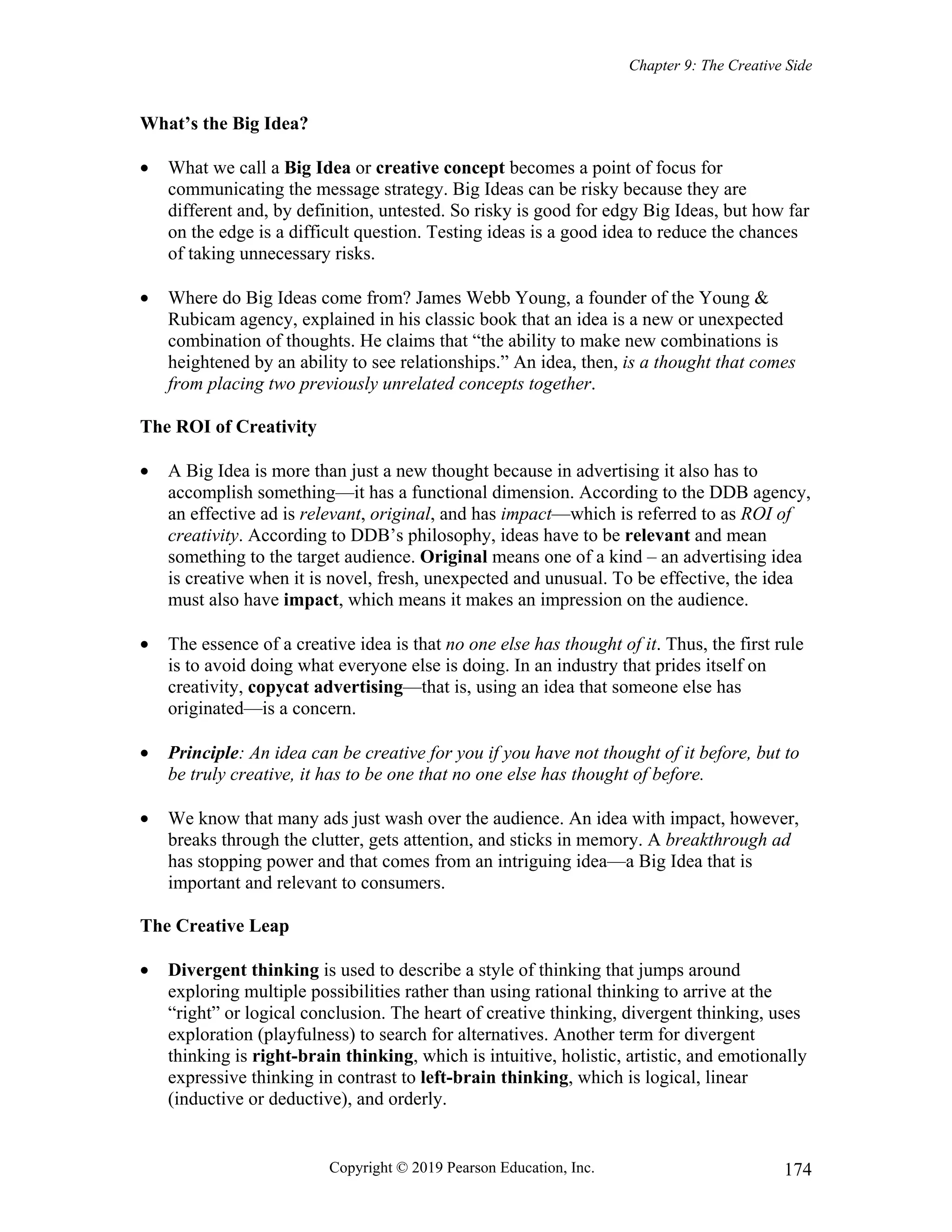 Chapter 9: The Creative Side
Copyright © 2019 Pearson Education, Inc. 174
What’s the Big Idea?
 What we call a Big Idea or creative concept becomes a point of focus for
communicating the message strategy. Big Ideas can be risky because they are
different and, by definition, untested. So risky is good for edgy Big Ideas, but how far
on the edge is a difficult question. Testing ideas is a good idea to reduce the chances
of taking unnecessary risks.
 Where do Big Ideas come from? James Webb Young, a founder of the Young &
Rubicam agency, explained in his classic book that an idea is a new or unexpected
combination of thoughts. He claims that “the ability to make new combinations is
heightened by an ability to see relationships.” An idea, then, is a thought that comes
from placing two previously unrelated concepts together.
The ROI of Creativity
 A Big Idea is more than just a new thought because in advertising it also has to
accomplish something—it has a functional dimension. According to the DDB agency,
an effective ad is relevant, original, and has impact—which is referred to as ROI of
creativity. According to DDB’s philosophy, ideas have to be relevant and mean
something to the target audience. Original means one of a kind – an advertising idea
is creative when it is novel, fresh, unexpected and unusual. To be effective, the idea
must also have impact, which means it makes an impression on the audience.
 The essence of a creative idea is that no one else has thought of it. Thus, the first rule
is to avoid doing what everyone else is doing. In an industry that prides itself on
creativity, copycat advertising—that is, using an idea that someone else has
originated—is a concern.
 Principle: An idea can be creative for you if you have not thought of it before, but to
be truly creative, it has to be one that no one else has thought of before.
 We know that many ads just wash over the audience. An idea with impact, however,
breaks through the clutter, gets attention, and sticks in memory. A breakthrough ad
has stopping power and that comes from an intriguing idea—a Big Idea that is
important and relevant to consumers.
The Creative Leap
 Divergent thinking is used to describe a style of thinking that jumps around
exploring multiple possibilities rather than using rational thinking to arrive at the
“right” or logical conclusion. The heart of creative thinking, divergent thinking, uses
exploration (playfulness) to search for alternatives. Another term for divergent
thinking is right-brain thinking, which is intuitive, holistic, artistic, and emotionally
expressive thinking in contrast to left-brain thinking, which is logical, linear
(inductive or deductive), and orderly.
 