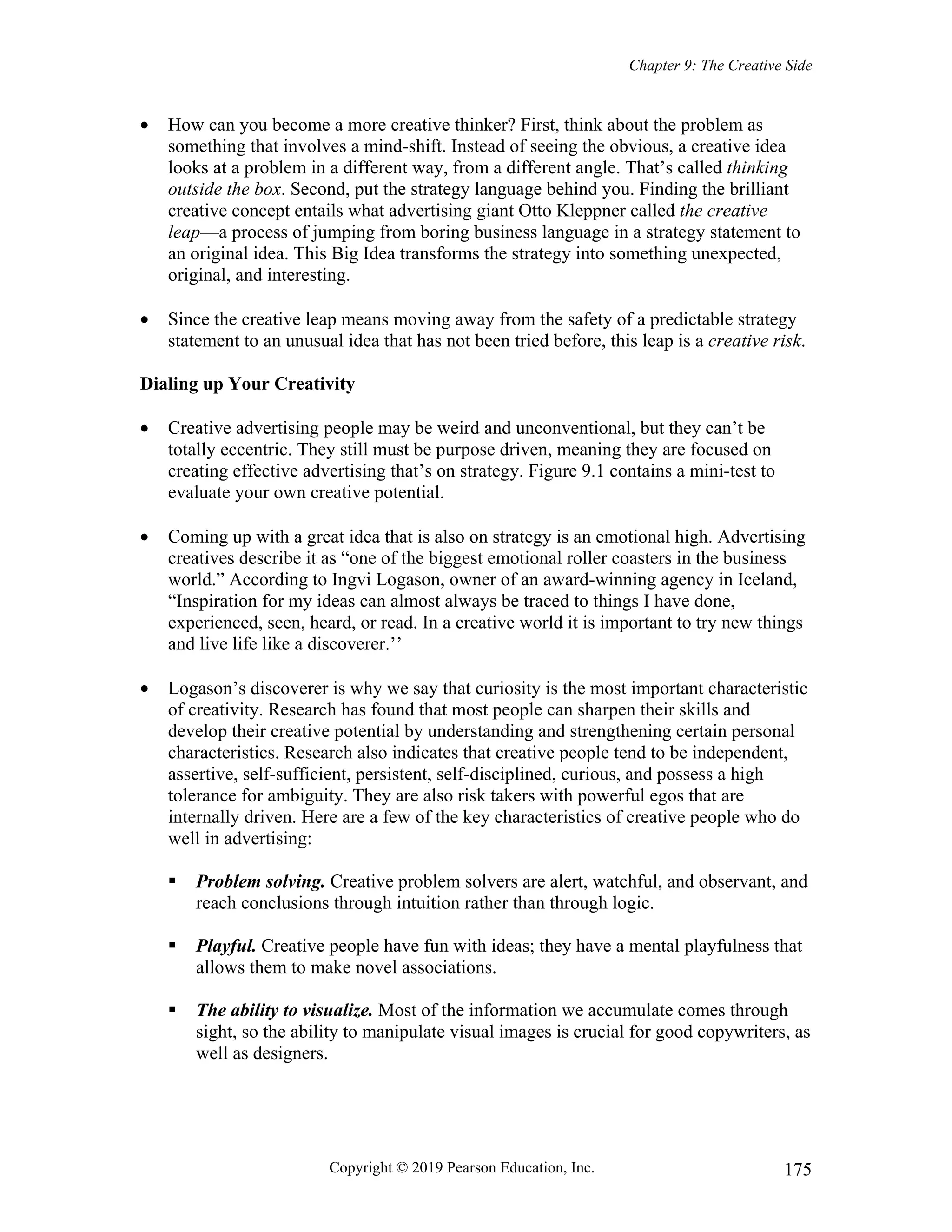 Chapter 9: The Creative Side
Copyright © 2019 Pearson Education, Inc. 175
 How can you become a more creative thinker? First, think about the problem as
something that involves a mind-shift. Instead of seeing the obvious, a creative idea
looks at a problem in a different way, from a different angle. That’s called thinking
outside the box. Second, put the strategy language behind you. Finding the brilliant
creative concept entails what advertising giant Otto Kleppner called the creative
leap—a process of jumping from boring business language in a strategy statement to
an original idea. This Big Idea transforms the strategy into something unexpected,
original, and interesting.
 Since the creative leap means moving away from the safety of a predictable strategy
statement to an unusual idea that has not been tried before, this leap is a creative risk.
Dialing up Your Creativity
 Creative advertising people may be weird and unconventional, but they can’t be
totally eccentric. They still must be purpose driven, meaning they are focused on
creating effective advertising that’s on strategy. Figure 9.1 contains a mini-test to
evaluate your own creative potential.
 Coming up with a great idea that is also on strategy is an emotional high. Advertising
creatives describe it as “one of the biggest emotional roller coasters in the business
world.” According to Ingvi Logason, owner of an award-winning agency in Iceland,
“Inspiration for my ideas can almost always be traced to things I have done,
experienced, seen, heard, or read. In a creative world it is important to try new things
and live life like a discoverer.’’
 Logason’s discoverer is why we say that curiosity is the most important characteristic
of creativity. Research has found that most people can sharpen their skills and
develop their creative potential by understanding and strengthening certain personal
characteristics. Research also indicates that creative people tend to be independent,
assertive, self-sufficient, persistent, self-disciplined, curious, and possess a high
tolerance for ambiguity. They are also risk takers with powerful egos that are
internally driven. Here are a few of the key characteristics of creative people who do
well in advertising:
 Problem solving. Creative problem solvers are alert, watchful, and observant, and
reach conclusions through intuition rather than through logic.
 Playful. Creative people have fun with ideas; they have a mental playfulness that
allows them to make novel associations.
 The ability to visualize. Most of the information we accumulate comes through
sight, so the ability to manipulate visual images is crucial for good copywriters, as
well as designers.
 