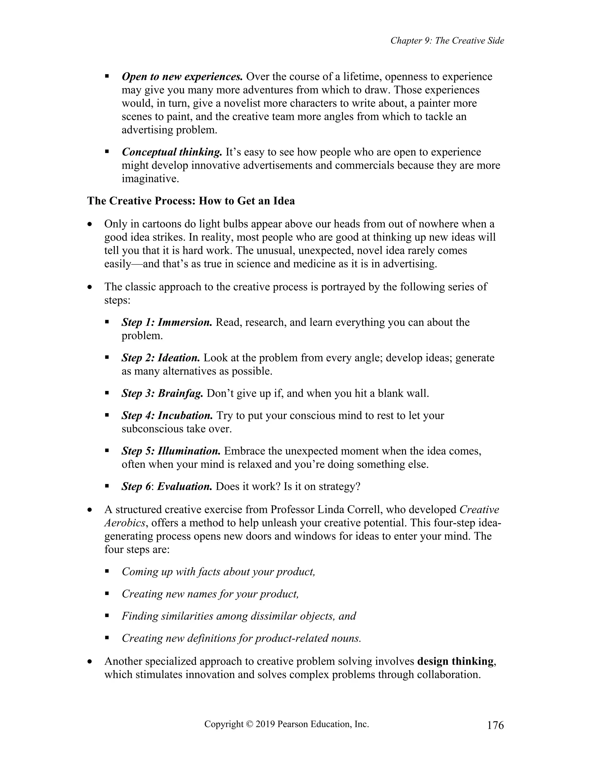 Chapter 9: The Creative Side
Copyright © 2019 Pearson Education, Inc. 176
 Open to new experiences. Over the course of a lifetime, openness to experience
may give you many more adventures from which to draw. Those experiences
would, in turn, give a novelist more characters to write about, a painter more
scenes to paint, and the creative team more angles from which to tackle an
advertising problem.
 Conceptual thinking. It’s easy to see how people who are open to experience
might develop innovative advertisements and commercials because they are more
imaginative.
The Creative Process: How to Get an Idea
 Only in cartoons do light bulbs appear above our heads from out of nowhere when a
good idea strikes. In reality, most people who are good at thinking up new ideas will
tell you that it is hard work. The unusual, unexpected, novel idea rarely comes
easily—and that’s as true in science and medicine as it is in advertising.
 The classic approach to the creative process is portrayed by the following series of
steps:
 Step 1: Immersion. Read, research, and learn everything you can about the
problem.
 Step 2: Ideation. Look at the problem from every angle; develop ideas; generate
as many alternatives as possible.
 Step 3: Brainfag. Don’t give up if, and when you hit a blank wall.
 Step 4: Incubation. Try to put your conscious mind to rest to let your
subconscious take over.
 Step 5: Illumination. Embrace the unexpected moment when the idea comes,
often when your mind is relaxed and you’re doing something else.
 Step 6: Evaluation. Does it work? Is it on strategy?
 A structured creative exercise from Professor Linda Correll, who developed Creative
Aerobics, offers a method to help unleash your creative potential. This four-step idea-
generating process opens new doors and windows for ideas to enter your mind. The
four steps are:
 Coming up with facts about your product,
 Creating new names for your product,
 Finding similarities among dissimilar objects, and
 Creating new definitions for product-related nouns.
 Another specialized approach to creative problem solving involves design thinking,
which stimulates innovation and solves complex problems through collaboration.
 