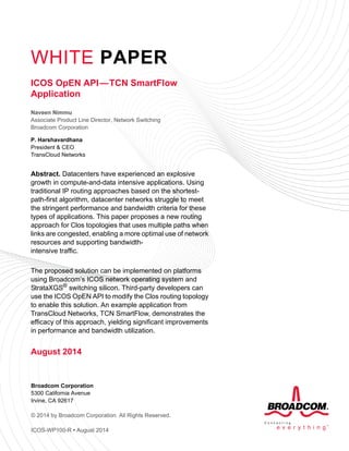WHITE PAPER
Broadcom Corporation
5300 California Avenue
Irvine, CA 92617
© 2014 by Broadcom Corporation. All Rights Reserved.
ICOS-WP100-R • August 2014
ICOS OpEN API—TCN SmartFlow
Application
Naveen Nimmu
Associate Product Line Director, Network Switching
Broadcom Corporation
P. Harshavardhana
President & CEO
TransCloud Networks
Abstract. Datacenters have experienced an explosive
growth in compute-and-data intensive applications. Using
traditional IP routing approaches based on the shortest-
path-first algorithm, datacenter networks struggle to meet
the stringent performance and bandwidth criteria for these
types of applications. This paper proposes a new routing
approach for Clos topologies that uses multiple paths when
links are congested, enabling a more optimal use of network
resources and supporting bandwidth-
intensive traffic.
The proposed solution can be implemented on platforms
using Broadcom’s ICOS network operating system and
StrataXGS® switching silicon. Third-party developers can
use the ICOS OpEN API to modify the Clos routing topology
to enable this solution. An example application from
TransCloud Networks, TCN SmartFlow, demonstrates the
efficacy of this approach, yielding significant improvements
in performance and bandwidth utilization.
August 2014
 