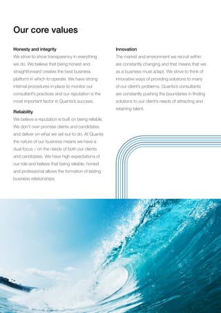 Our core values
Honesty and integrity
We strive to show transparency in everything
we do. We believe that being honest and
straightforward creates the best business
platform in which to operate. We have strong
internal procedures in place to monitor our
consultant’s practices and our reputation is the
most important factor in Quanta’s success.
Reliability
We believe a reputation is built on being reliable.
We don’t over promise clients and candidates
and deliver on what we set out to do. At Quanta
the nature of our business means we have a
dual focus – on the needs of both our clients
and candidates. We have high expectations of
our role and believe that being reliable, honest
and professional allows the formation of lasting
business relationships.
Innovation
The market and environment we recruit within
are constantly changing and that means that we
as a business must adapt. We strive to think of
innovative ways of providing solutions to many
of our client’s problems. Quanta’s consultants
are constantly pushing the boundaries in finding
solutions to our client’s needs of attracting and
retaining talent.
 