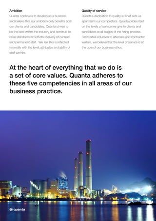 Ambition
Quanta continues to develop as a business
and believe that our ambition only benefits both
our clients and candidates. Quanta strives to
be the best within the industry and continue to
raise standards in both the delivery of contract
and permanent staff. We feel this is reflected
internally with the level, attributes and ability of
staff we hire.
Quality of service
Quanta’s dedication to quality is what sets us
apart from our competitors. Quanta prides itself
on the levels of service we give to clients and
candidates at all stages of the hiring process.
From initial induction to aftercare and contractor
welfare, we believe that the level of service is at
the core of our business ethos.
At the heart of everything that we do is
a set of core values. Quanta adheres to
these five competencies in all areas of our
business practice.
 