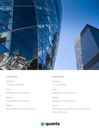 London office
Telephone
+44 (0)20 7426 4660
Email
jobs@quanta-consulting.com
Website
www.quanta-consulting.com
Address
38 Spital Square, London, E1 6DY, UK.
Houston office
Telephone
+1 713-360-4842
Email
jobs@quanta-consulting.com
Website
www.quanta-consulting.com
Address
1980 Post Oak Boulevard, Suite 1500, Houston
Texas, 77024, USA
 