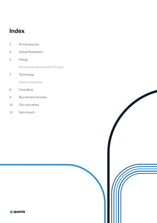 Index
3	 An Introduction
4	 Global Mobilization
5	Energy
	 Areas of recruitment within Energy
7	Technology
	 Areas of expertise
8	Consulting
9	 Recruitment services
10	 Our core values
12	 Get in touch
 
