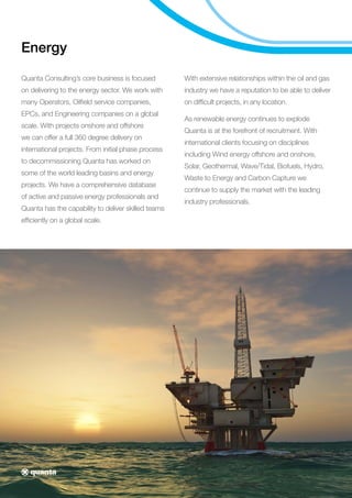 Energy
Quanta Consulting’s core business is focused
on delivering to the energy sector. We work with
many Operators, Oilfield service companies,
EPCs, and Engineering companies on a global
scale. With projects onshore and offshore
we can offer a full 360 degree delivery on
international projects. From initial phase process
to decommissioning Quanta has worked on
some of the world leading basins and energy
projects. We have a comprehensive database
of active and passive energy professionals and
Quanta has the capability to deliver skilled teams
efficiently on a global scale.
With extensive relationships within the oil and gas
industry we have a reputation to be able to deliver
on difficult projects, in any location.
As renewable energy continues to explode
Quanta is at the forefront of recruitment. With
international clients focusing on disciplines
including Wind energy offshore and onshore,
Solar, Geothermal, Wave/Tidal, Biofuels, Hydro,
Waste to Energy and Carbon Capture we
continue to supply the market with the leading
industry professionals.
 