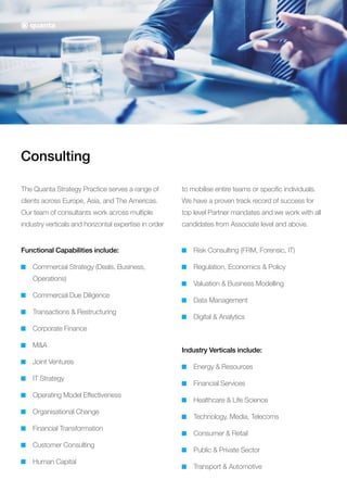 Consulting
The Quanta Strategy Practice serves a range of
clients across Europe, Asia, and The Americas.
Our team of consultants work across multiple
industry verticals and horizontal expertise in order
to mobilise entire teams or specific individuals.
We have a proven track record of success for
top level Partner mandates and we work with all
candidates from Associate level and above.
Functional Capabilities include:
Commercial Strategy (Deals, Business,
Operations)
Commercial Due Diligence
Transactions  Restructuring
Corporate Finance
MA
Joint Ventures
IT Strategy
Operating Model Effectiveness
Organisational Change
Financial Transformation
Customer Consulting
Human Capital
Risk Consulting (FRM, Forensic, IT)
Regulation, Economics  Policy
Valuation  Business Modelling
Data Management
Digital  Analytics
Industry Verticals include:
Energy  Resources
Financial Services
Healthcare  Life Science
Technology, Media, Telecoms
Consumer  Retail
Public  Private Sector
Transport  Automotive
 