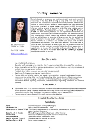 Dorothy Lawrence
Role Player skills
• Improvisation skills employed.
• Character briefs are designed to match the client’s requirements and the demands of the workplace.
• Skilled at using key points of brief to challenge delegates in line with objectives and training models and
facilitate clear and appropriate feedback.
• Feedback given in third person, in role and out of role, as required.
• Experience of role plays occurring as a live simulation.
• Themes, skills and behavior explored and tested – communication, personal impact, assertiveness,
customer service, selling skills, interview skills, coaching skills, standardization of business practices,
performance reviews, managing work and client relationships, change management, leadership,
presentation of ideas, improving performance, conflict resolution, negotiating, information and evidence
gathering.
Forum Theatre
.
• Performed in short (5-20 minute) occasionally scripted scenarios with other role players and with delegates
around a relevant theme. Following feedback scenarios are then re-run in accordance with requests and
interventions from the floor. Model used in groups as small as 4 and as large as 18-20.
• Themes explored in accordance with the work environment and culture
Selected Roleplay Experience
Public Sector
Defra Recruitment Centre for Project Managers
Defra/Xancam Deputy Directors’ Assessment Centre
Department of Health/KPMG Competency-based scenarios in relationship management to recruit &
appoint senior civil servants
Department of Health Media Briefing (simulation of a crisis in public relations)
DFES/KPMG Director of Joint International Unit - individual Assessment
Inland Revenue Talent Recruitment Assessment Centre
Havant Borough Council Managing sickness absence programme
Waltham Forest NHS Performance management
1
Dorothy trained as an actress and continues to work as a performer, with
experience in the West End, touring to large and small-scale theatres,
television, film, commercials, corporate videos and voiceovers. She has also
worked as a producer and a deviser of theatre. Dorothy has used her theatre
background in her work as a role player, which began in 1996. Since then
she has built up a range of experience and skills using models such as
Johari Window, Transactional Analysis - including TA Drivers,
GROW and other teaching methods. She has experience in assessment and
development, recruitment, performance management and leadership training
with a background in forum theatre. She is used to giving training feedback
and has self-facilitated on a number of programmes. She has worked in a
range of sectors: Finance, Legal, Medical, Corporate, Retail, Public and
Private. Dorothy is a sensitive and credible role player, with excellent
improvisation and feedback skills, who works well on a one-to-one basis or
within a team. She can work at short notice and can absorb material and
instructions with the minimum amount of instruction. She is always open to
opportunities to improve her knowledge and capabilities. Dorothy lives in
London and has bases in Bristol, Teesside, Nr Cambridge &Leeds.
References available on request.
19, Clifton Crescent
London, SE15 2RX
Tel 07932 796094
DottyLawrence@aol.com
 