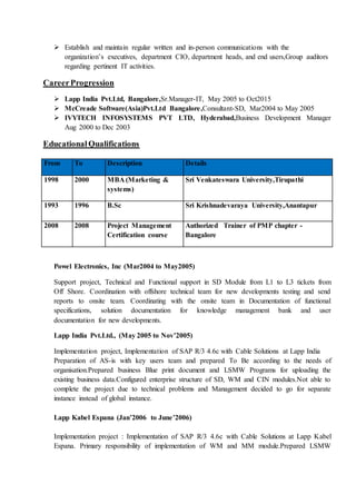  Establish and maintain regular written and in-person communications with the
organization’s executives, department CIO, department heads, and end users,Group auditors
regarding pertinent IT activities.
CareerProgression
 Lapp India Pvt.Ltd, Bangalore,Sr.Manager-IT, May 2005 to Oct2015
 McCreade Software(Asia)Pvt.Ltd Bangalore,Consultant-SD, Mar2004 to May 2005
 IVYTECH INFOSYSTEMS PVT LTD, Hyderabad,Business Development Manager
Aug 2000 to Dec 2003
EducationalQualifications
Powel Electronics, Inc (Mar2004 to May2005)
Support project, Technical and Functional support in SD Module from L1 to L3 tickets from
Off Shore. Coordination with offshore technical team for new developments testing and send
reports to onsite team. Coordinating with the onsite team in Documentation of functional
specifications, solution documentation for knowledge management bank and user
documentation for new developments.
Lapp India Pvt.Ltd., (May 2005 to Nov’2005)
Implementation project, Implementation of SAP R/3 4.6c with Cable Solutions at Lapp India
Preparation of AS-is with key users team and prepared To Be according to the needs of
organisation.Prepared business Blue print document and LSMW Programs for uploading the
existing business data.Configured enterprise structure of SD, WM and CIN modules.Not able to
complete the project due to technical problems and Management decided to go for separate
instance instead of global instance.
Lapp Kabel Espana (Jan’2006 to June’2006)
Implementation project : Implementation of SAP R/3 4.6c with Cable Solutions at Lapp Kabel
Espana. Primary responsibility of implementation of WM and MM module.Prepared LSMW
From To Description Details
1998 2000 MBA (Marketing &
systems)
Sri Venkateswara University,Tirupathi
1993 1996 B.Sc Sri Krishnadevaraya University,Anantapur
2008 2008 Project Management
Certification course
Authorized Trainer of PMP chapter -
Bangalore
 