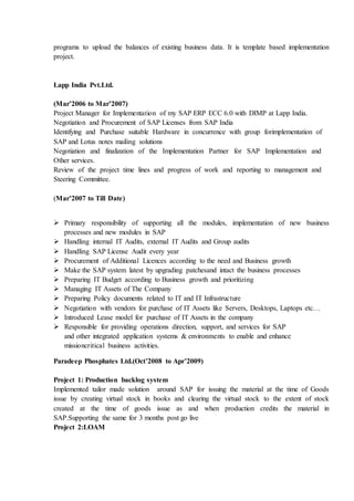 programs to upload the balances of existing business data. It is template based implementation
project.
Lapp India Pvt.Ltd.
(Mar’2006 to Mar’2007)
Project Manager for Implementation of my SAP ERP ECC 6.0 with DIMP at Lapp India.
Negotiation and Procurement of SAP Licenses from SAP India
Identifying and Purchase suitable Hardware in concurrence with group forimplementation of
SAP and Lotus notes mailing solutions
Negotiation and finalization of the Implementation Partner for SAP Implementation and
Other services.
Review of the project time lines and progress of work and reporting to management and
Steering Committee.
(Mar’2007 to Till Date)
 Primary responsibility of supporting all the modules, implementation of new business
processes and new modules in SAP
 Handling internal IT Audits, external IT Audits and Group audits
 Handling SAP License Audit every year
 Procurement of Additional Licences according to the need and Business growth
 Make the SAP system latest by upgrading patchesand intact the business processes
 Preparing IT Budget according to Business growth and prioritizing
 Managing IT Assets of The Company
 Preparing Policy documents related to IT and IT Infrastructure
 Negotiation with vendors for purchase of IT Assets like Servers, Desktops, Laptops etc…
 Introduced Lease model for purchase of IT Assets in the company
 Responsible for providing operations direction, support, and services for SAP
and other integrated application systems & environments to enable and enhance
missioncritical business activities.
Paradeep Phosphates Ltd.(Oct’2008 to Apr’2009)
Project 1: Production backlog system
Implemented tailor made solution around SAP for issuing the material at the time of Goods
issue by creating virtual stock in books and clearing the virtual stock to the extent of stock
created at the time of goods issue as and when production credits the material in
SAP.Supporting the same for 3 months post go live
Project 2:LOAM
 