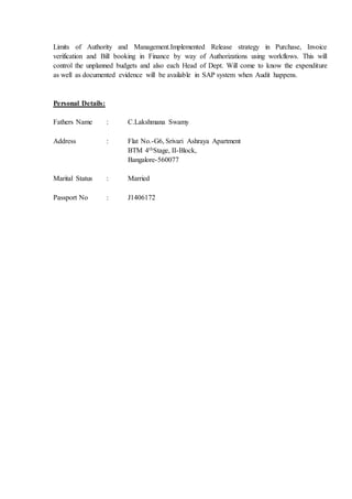 Limits of Authority and Management.Implemented Release strategy in Purchase, Invoice
verification and Bill booking in Finance by way of Authorizations using workflows. This will
control the unplanned budgets and also each Head of Dept. Will come to know the expenditure
as well as documented evidence will be available in SAP system when Audit happens.
Personal Details:
Fathers Name : C.Lakshmana Swamy
Address : Flat No.-G6, Srivari Ashraya Apartment
BTM 4thStage, II-Block,
Bangalore-560077
Marital Status : Married
Passport No : J1406172
 