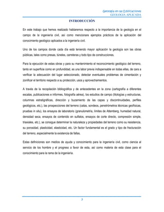 Geología en las Edificaciones
GEOLOGIA APLICADA
3
INTRODUCCIÓN
En este trabajo que hemos realizado hablaremos respecto a la importancia de la geología en el
campo de la ingeniería civil, así como mencionare ejemplos prácticos de la aplicación del
conocimiento geológico aplicados a la ingeniería civil.
Uno de los campos donde cada día está teniendo mayor aplicación la geología son las obras
públicas, tales como presas, túneles, carreteras y todo tipo de construcciones.
Para la ejecución de estas obras y para su mantenimiento el reconocimiento geológico del terreno,
tanto en superficie como en profundidad, es una labor previa indispensable en todas ellas, de cara a
verificar la adecuación del lugar seleccionado, detectar eventuales problemas de cimentación y
zonificar el territorio respecto a su protección, usos y aprovechamientos.
A través de la recopilación bibliográfica y de antecedentes en la zona (cartografía a diferentes
escalas, publicaciones e informes, fotografía aérea), los estudios de campo (litologías y estructuras,
columnas estratigráficas, dirección y buzamiento de las capas y discontinuidades, perfiles
geológicos, etc.), las prospecciones del terreno (catas, sondeos, penetrómetros técnicas geofísicas,
pruebas in situ), los ensayos de laboratorio (granulometría, límites de Attemberg, humedad natural,
densidad seca, ensayos de contenido en sulfatos, ensayos de corte directo, compresión simple,
triaxiales, etc.), se consigue determinar la naturaleza y propiedades del terreno como su resistencia,
su porosidad, plasticidad, elasticidad, etc. Un factor fundamental es el grado y tipo de fracturación
del terreno, especialmente la existencia de fallas.
Estas definiciones son medios de ayuda y conocimiento para la ingeniería civil, como ciencia al
servicio de los hombre y el progreso a favor de esta, así como materia de esta clase para el
conocimiento para la rama de la ingeniería.
 