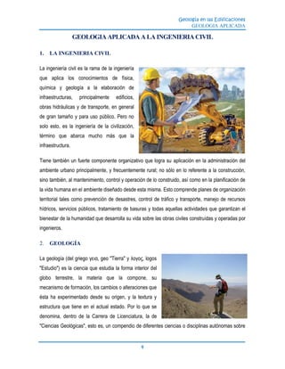 Geología en las Edificaciones
GEOLOGIA APLICADA
4
GEOLOGIA APLICADA A LA INGENIERIA CIVIL
1. LA INGENIERIA CIVIL
La ingeniería civil es la rama de la ingeniería
que aplica los conocimientos de física,
química y geología a la elaboración de
infraestructuras, principalmente edificios,
obras hidráulicas y de transporte, en general
de gran tamaño y para uso público. Pero no
solo esto, es la ingeniería de la civilización,
término que abarca mucho más que la
infraestructura.
Tiene también un fuerte componente organizativo que logra su aplicación en la administración del
ambiente urbano principalmente, y frecuentemente rural; no sólo en lo referente a la construcción,
sino también, al mantenimiento, control y operación de lo construido, así como en la planificación de
la vida humana en el ambiente diseñado desde esta misma. Esto comprende planes de organización
territorial tales como prevención de desastres, control de tráfico y transporte, manejo de recursos
hídricos, servicios públicos, tratamiento de basuras y todas aquellas actividades que garantizan el
bienestar de la humanidad que desarrolla su vida sobre las obras civiles construidas y operadas por
ingenieros.
2. GEOLOGÍA
La geología (del griego γεια, geo "Tierra" y λογος, logos
"Estudio") es la ciencia que estudia la forma interior del
globo terrestre, la materia que la compone, su
mecanismo de formación, los cambios o alteraciones que
ésta ha experimentado desde su origen, y la textura y
estructura que tiene en el actual estado. Por lo que se
denomina, dentro de la Carrera de Licenciatura, la de
"Ciencias Geológicas", esto es, un compendio de diferentes ciencias o disciplinas autónomas sobre
 