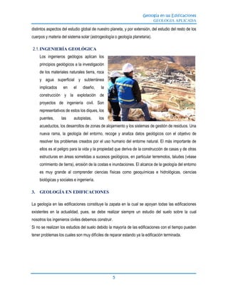Geología en las Edificaciones
GEOLOGIA APLICADA
5
distintos aspectos del estudio global de nuestro planeta, y por extensión, del estudio del resto de los
cuerpos y materia del sistema solar (astrogeología o geología planetaria).
2.1.INGENIERÍA GEOLÓGICA
Los ingenieros geólogos aplican los
principios geológicos a la investigación
de los materiales naturales tierra, roca
y agua superficial y subterránea
implicados en el diseño, la
construcción y la explotación de
proyectos de ingeniería civil. Son
representativos de estos los diques, los
puentes, las autopistas, los
acueductos, los desarrollos de zonas de alojamiento y los sistemas de gestión de residuos. Una
nueva rama, la geología del entorno, recoge y analiza datos geológicos con el objetivo de
resolver los problemas creados por el uso humano del entorne natural. El más importante de
ellos es el peligro para la vida y la propiedad que deriva de la construcción de casas y de otras
estructuras en áreas sometidas a sucesos geológicos, en particular terremotos, taludes (véase
corrimiento de tierra), erosión de la costas e inundaciones. El alcance de la geología del entorno
es muy grande al comprender ciencias físicas como geoquímicas e hidrológicas, ciencias
biológicas y sociales e ingeniería.
3. GEOLOGÍA EN EDIFICACIONES
La geología en las edificaciones constituye la zapata en la cual se apoyan todas las edificaciones
existentes en la actualidad, pues, se debe realizar siempre un estudio del suelo sobre la cual
nosotros los ingenieros civiles debemos construir.
Si no se realizan los estudios del suelo debido la mayoría de las edificaciones con el tiempo pueden
tener problemas los cuales son muy difíciles de reparar estando ya la edificación terminada.
 