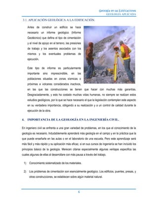 Geología en las Edificaciones
GEOLOGIA APLICADA
6
3.1. APLICACIÓN GEOLÓGICA A LA EDIFICACIÓN.
Antes de construir un edificio se hace
necesario un informe geológico (Informe
Geotécnico) que defina el tipo de cimentación
y el nivel de apoyo en el terreno, las presiones
de trabajo y los asientos asociados con los
mismos y los eventuales problemas de
ejecución.
Este tipo de informe es particularmente
importante sino imprescindible, en las
poblaciones situadas en zonas sísmicas o
próximas a volcanes considerados inactivos,
en las que las construcciones se tienen que hacer con muchas más garantías.
Desgraciadamente, y esto ha costado muchas vidas humanas, no siempre se realizan estos
estudios geológicos, por lo que se hace necesario el que la legislación contemplen este aspecto
en su verdadera importancia, obligando a su realización y a un control de calidad durante la
ejecución de la obra.
4. IMPORTANCIA DE LA GEOLOGÍA EN LA INGENIERÍA CIVIL.
En ingeniero civil se enfrenta a una gran variedad de problemas, en los que el conocimiento de la
geología es necesario. Indudablemente aprenderá más geología en el campo y en la práctica que la
que puede enseñarle en las aulas o en el laboratorio de una escuela. Pero este aprendizaje será
más fácil y más rápido y su aplicación más eficaz, si en sus cursos de ingeniería se han incluido los
principios básico de la geología. Merecen citarse especialmente algunas ventajas especifica las
cuales algunas de ellas al desarrollare con más pausa a través del trabajo.
1) Conocimiento sistematizado de los materiales.
2) Los problemas de cimentación son esencialmente geológico. Los edificios, puentes, presas, y
otras construcciones, se establecen sobre algún material natural.
 