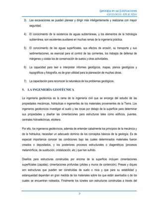 Geología en las Edificaciones
GEOLOGIA APLICADA
7
3) Las excavaciones se pueden planear y dirigir más inteligentemente y realizarse con mayor
seguridad.
4) El conocimiento de la existencia de aguas subterráneas, y los elementos de la hidrología
subterránea, son excelentes auxiliares en muchas ramas de la ingeniería práctica.
5) El conocimiento de las aguas superficiales, sus efectos de erosión, su transporte y sus
sedimentaciones, es esencial para el control de las corrientes, los trabajos de defensa de
márgenes y costas los de conservación de suelos y otras actividades.
6) La capacidad para leer e interpretar informes geológicos, mapas, planos geológicos y
topográficos y fotografía, es de gran utilidad para la planeación de muchas obras.
7) La capacitación para reconocer la naturaleza de los problemas geológicos.
5. LA INGENIERÍA GEOTÉCNICA
La ingeniería geotécnica es la rama de la ingeniería civil que se encarga del estudio de las
propiedades mecánicas, hidráulicas e ingenieriles de los materiales provenientes de la Tierra. Los
ingenieros geotécnicos investigan el suelo y las rocas por debajo de la superficie para determinar
sus propiedades y diseñar las cimentaciones para estructuras tales como edificios, puentes,
centrales hidroeléctricas, etcétera.
Por ello, los ingenieros geotécnicos, además de entender cabalmente los principios de la mecánica y
de la hidráulica, necesitan un adecuado dominio de los conceptos básicos de la geología. Es de
especial importancia conocer las condiciones bajo las cuales determinados materiales fueron
creados o depositados, y los posteriores procesos estructurales o diagenéticos (procesos
metamórficos, de sustitución, cristalización, etc.) que han sufrido.
Diseños para estructuras construidas por encima de la superficie incluyen cimentaciones
superficiales (zapatas), cimentaciones profundas (pilotes y muros de contención). Presas y diques
son estructuras que pueden ser construidas de suelo o roca y que para su estabilidad y
estanqueidad dependen en gran medida de los materiales sobre los que están asentados o de los
cuales se encuentran rodeados. Finalmente los túneles son estructuras construidas a través del
 