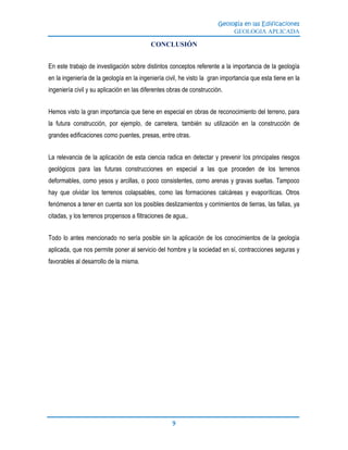 Geología en las Edificaciones
GEOLOGIA APLICADA
9
CONCLUSIÓN
En este trabajo de investigación sobre distintos conceptos referente a la importancia de la geología
en la ingeniería de la geología en la ingeniería civil, he visto la gran importancia que esta tiene en la
ingeniería civil y su aplicación en las diferentes obras de construcción.
Hemos visto la gran importancia que tiene en especial en obras de reconocimiento del terreno, para
la futura construcción, por ejemplo, de carretera, también su utilización en la construcción de
grandes edificaciones como puentes, presas, entre otras.
La relevancia de la aplicación de esta ciencia radica en detectar y prevenir los principales riesgos
geológicos para las futuras construcciones en especial a las que proceden de los terrenos
deformables, como yesos y arcillas, o poco consistentes, como arenas y gravas sueltas. Tampoco
hay que olvidar los terrenos colapsables, como las formaciones calcáreas y evaporíticas. Otros
fenómenos a tener en cuenta son los posibles deslizamientos y corrimientos de tierras, las fallas, ya
citadas, y los terrenos propensos a filtraciones de agua,.
Todo lo antes mencionado no sería posible sin la aplicación de los conocimientos de la geología
aplicada, que nos permite poner al servicio del hombre y la sociedad en sí, contracciones seguras y
favorables al desarrollo de la misma.
 