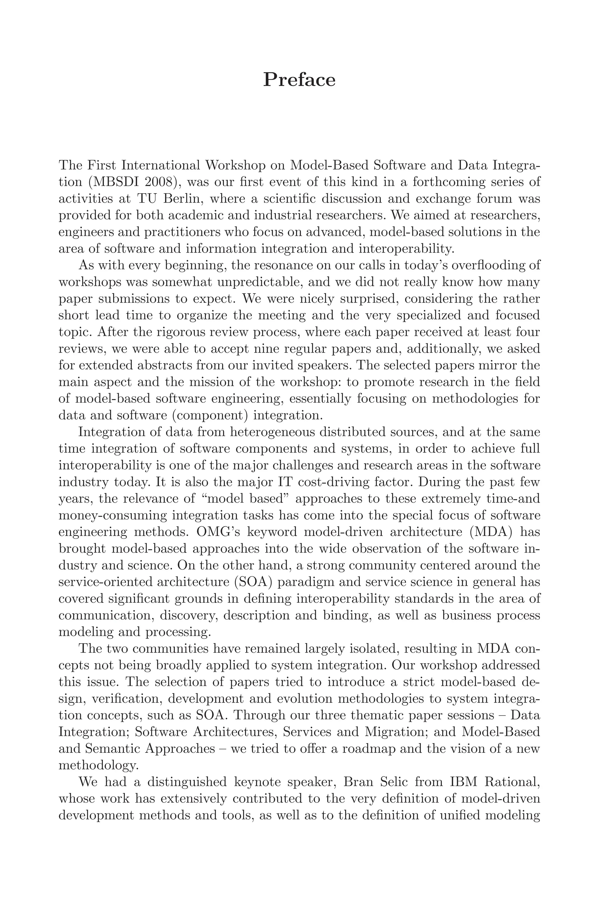 Preface
The First International Workshop on Model-Based Software and Data Integra-
tion (MBSDI 2008), was our ﬁrst event of this kind in a forthcoming series of
activities at TU Berlin, where a scientiﬁc discussion and exchange forum was
provided for both academic and industrial researchers. We aimed at researchers,
engineers and practitioners who focus on advanced, model-based solutions in the
area of software and information integration and interoperability.
As with every beginning, the resonance on our calls in today’s overﬂooding of
workshops was somewhat unpredictable, and we did not really know how many
paper submissions to expect. We were nicely surprised, considering the rather
short lead time to organize the meeting and the very specialized and focused
topic. After the rigorous review process, where each paper received at least four
reviews, we were able to accept nine regular papers and, additionally, we asked
for extended abstracts from our invited speakers. The selected papers mirror the
main aspect and the mission of the workshop: to promote research in the ﬁeld
of model-based software engineering, essentially focusing on methodologies for
data and software (component) integration.
Integration of data from heterogeneous distributed sources, and at the same
time integration of software components and systems, in order to achieve full
interoperability is one of the major challenges and research areas in the software
industry today. It is also the major IT cost-driving factor. During the past few
years, the relevance of “model based” approaches to these extremely time-and
money-consuming integration tasks has come into the special focus of software
engineering methods. OMG’s keyword model-driven architecture (MDA) has
brought model-based approaches into the wide observation of the software in-
dustry and science. On the other hand, a strong community centered around the
service-oriented architecture (SOA) paradigm and service science in general has
covered signiﬁcant grounds in deﬁning interoperability standards in the area of
communication, discovery, description and binding, as well as business process
modeling and processing.
The two communities have remained largely isolated, resulting in MDA con-
cepts not being broadly applied to system integration. Our workshop addressed
this issue. The selection of papers tried to introduce a strict model-based de-
sign, veriﬁcation, development and evolution methodologies to system integra-
tion concepts, such as SOA. Through our three thematic paper sessions – Data
Integration; Software Architectures, Services and Migration; and Model-Based
and Semantic Approaches – we tried to oﬀer a roadmap and the vision of a new
methodology.
We had a distinguished keynote speaker, Bran Selic from IBM Rational,
whose work has extensively contributed to the very deﬁnition of model-driven
development methods and tools, as well as to the deﬁnition of uniﬁed modeling
 
